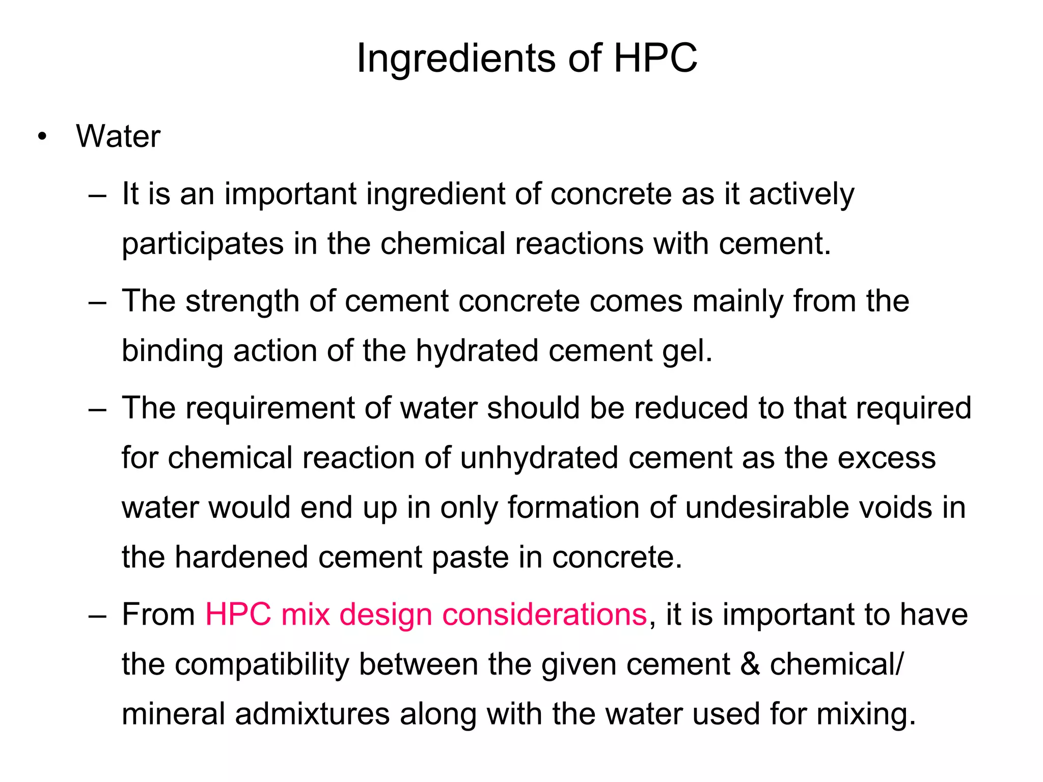 Ingredients of HPC
• Water
– It is an important ingredient of concrete as it actively
participates in the chemical reactions with cement.
– The strength of cement concrete comes mainly from the
binding action of the hydrated cement gel.
– The requirement of water should be reduced to that required
for chemical reaction of unhydrated cement as the excess
water would end up in only formation of undesirable voids in
the hardened cement paste in concrete.
– From HPC mix design considerations, it is important to have
the compatibility between the given cement & chemical/
mineral admixtures along with the water used for mixing.
 