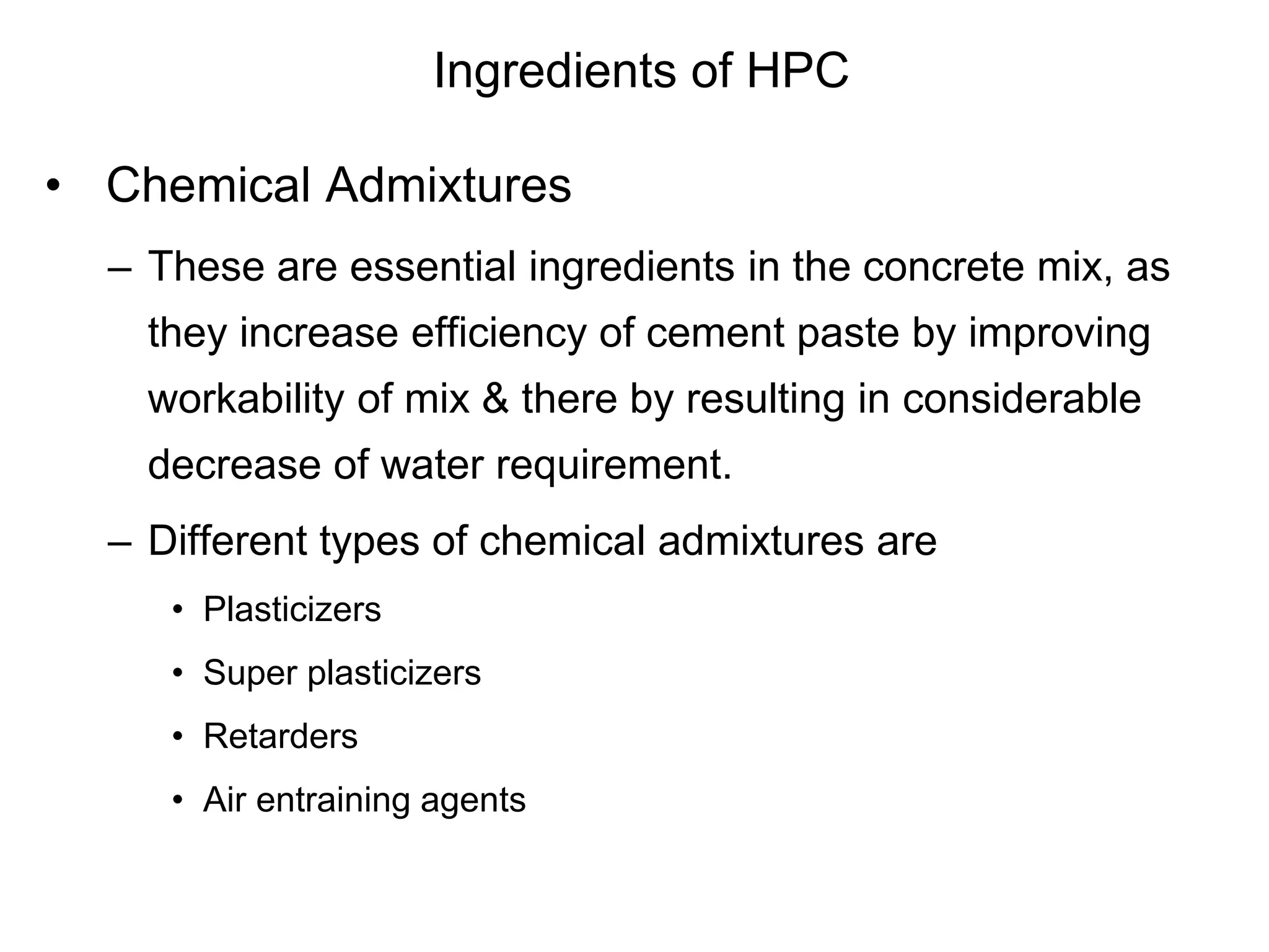 Ingredients of HPC
• Chemical Admixtures
– These are essential ingredients in the concrete mix, as
they increase efficiency of cement paste by improving
workability of mix & there by resulting in considerable
decrease of water requirement.
– Different types of chemical admixtures are
• Plasticizers
• Super plasticizers
• Retarders
• Air entraining agents
 