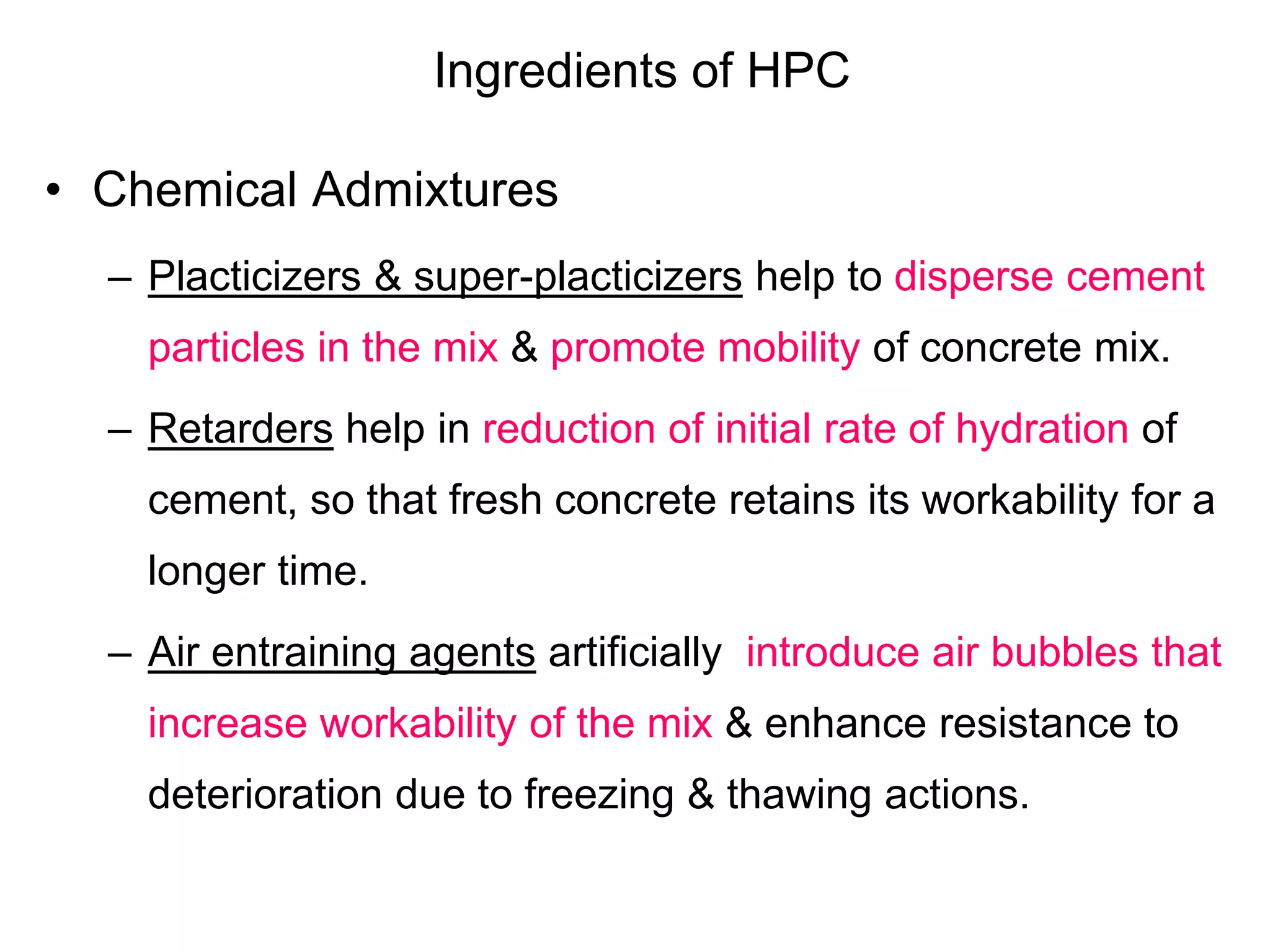 Ingredients of HPC
• Chemical Admixtures
– Placticizers & super-placticizers help to disperse cement
particles in the mix & promote mobility of concrete mix.
– Retarders help in reduction of initial rate of hydration of
cement, so that fresh concrete retains its workability for a
longer time.
– Air entraining agents artificially introduce air bubbles that
increase workability of the mix & enhance resistance to
deterioration due to freezing & thawing actions.
 