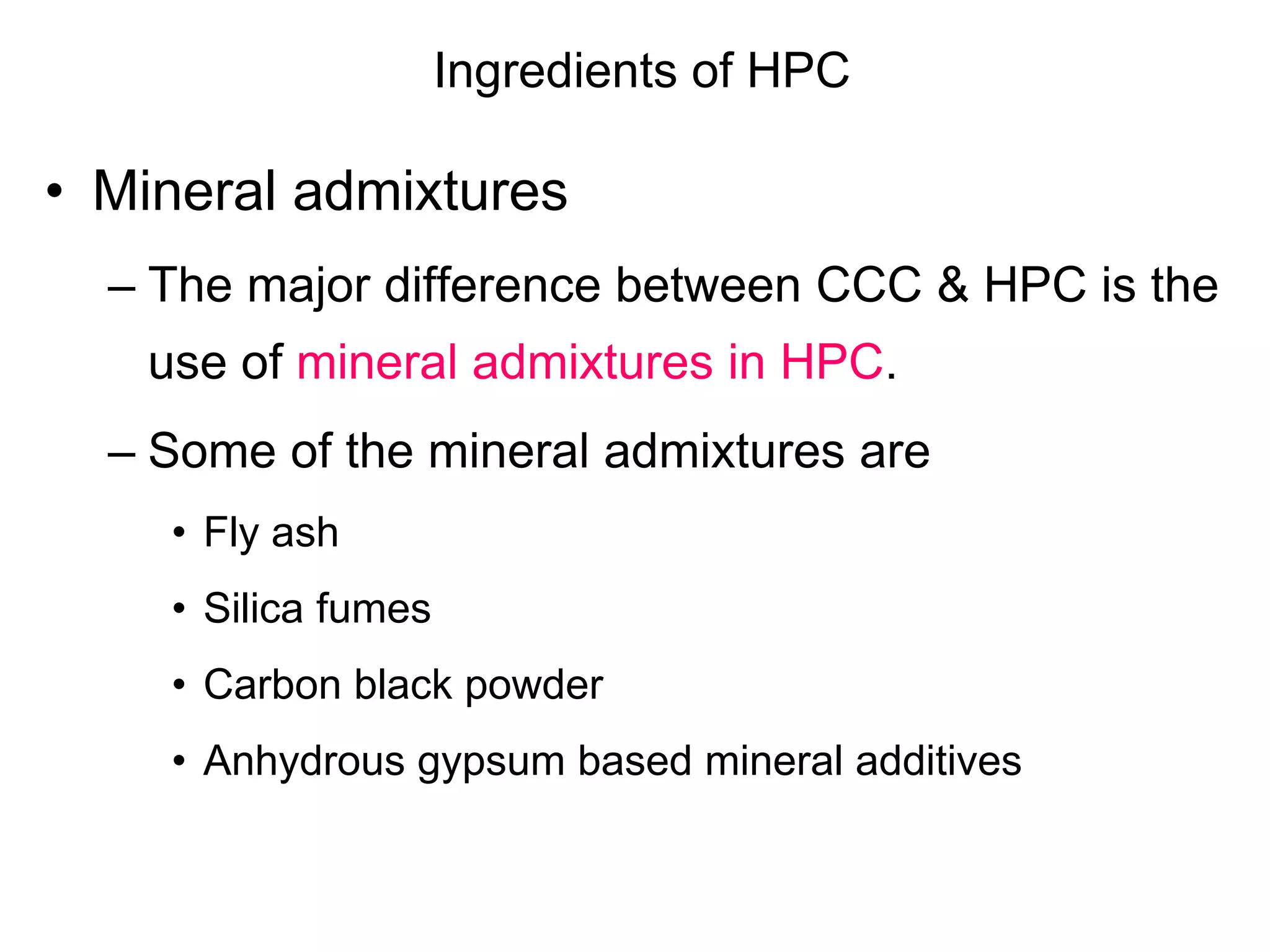 Ingredients of HPC
• Mineral admixtures
– The major difference between CCC & HPC is the
use of mineral admixtures in HPC.
– Some of the mineral admixtures are
• Fly ash
• Silica fumes
• Carbon black powder
• Anhydrous gypsum based mineral additives
 