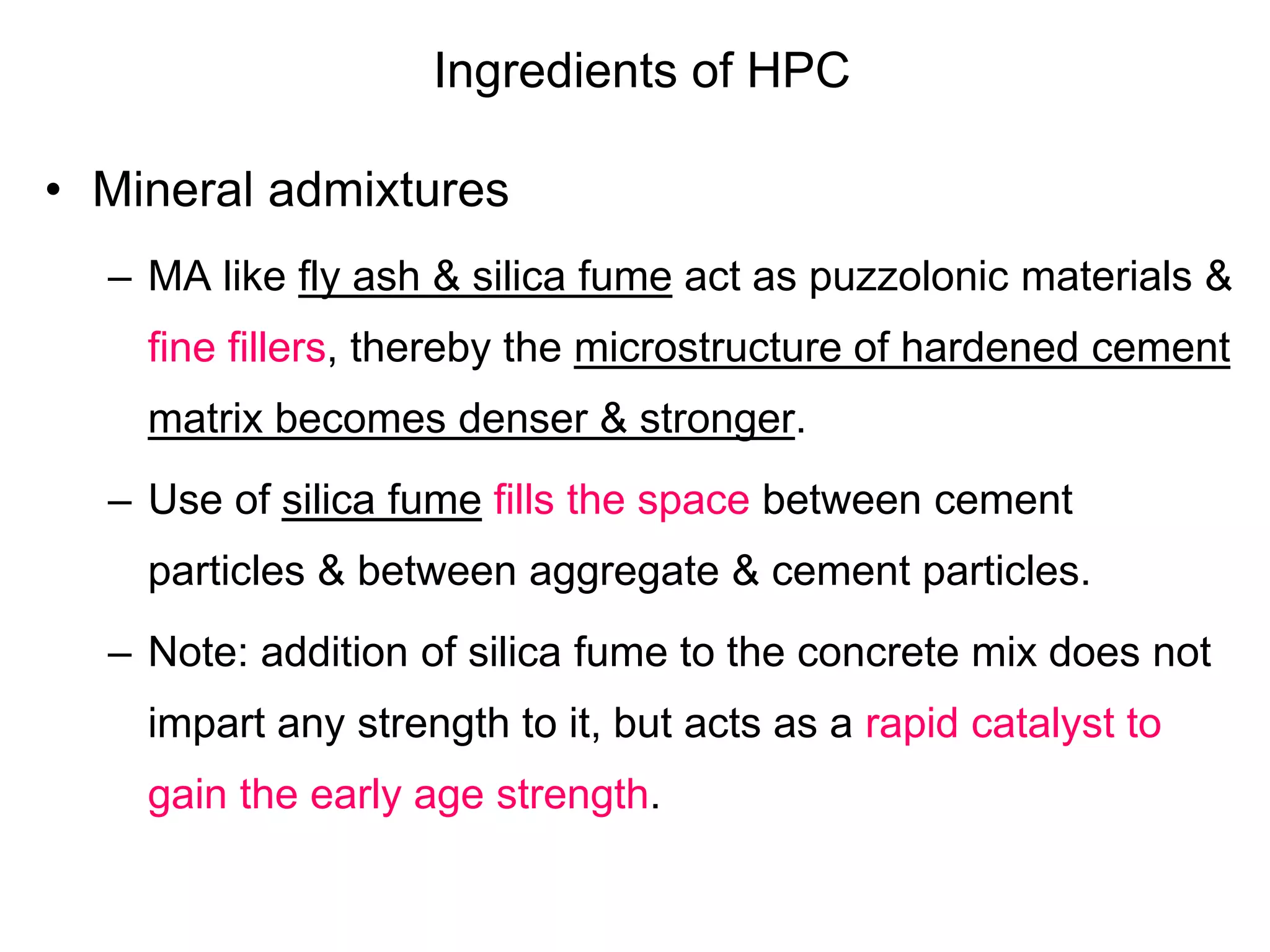 Ingredients of HPC
• Mineral admixtures
– MA like fly ash & silica fume act as puzzolonic materials &
fine fillers, thereby the microstructure of hardened cement
matrix becomes denser & stronger.
– Use of silica fume fills the space between cement
particles & between aggregate & cement particles.
– Note: addition of silica fume to the concrete mix does not
impart any strength to it, but acts as a rapid catalyst to
gain the early age strength.
 