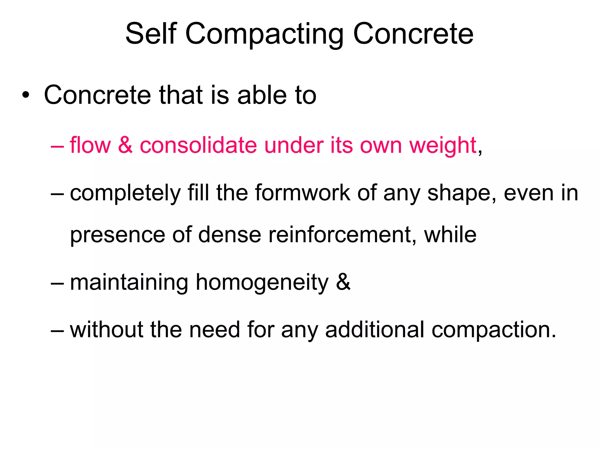 Self Compacting Concrete
• Concrete that is able to
– flow & consolidate under its own weight,
– completely fill the formwork of any shape, even in
presence of dense reinforcement, while
– maintaining homogeneity &
– without the need for any additional compaction.
 