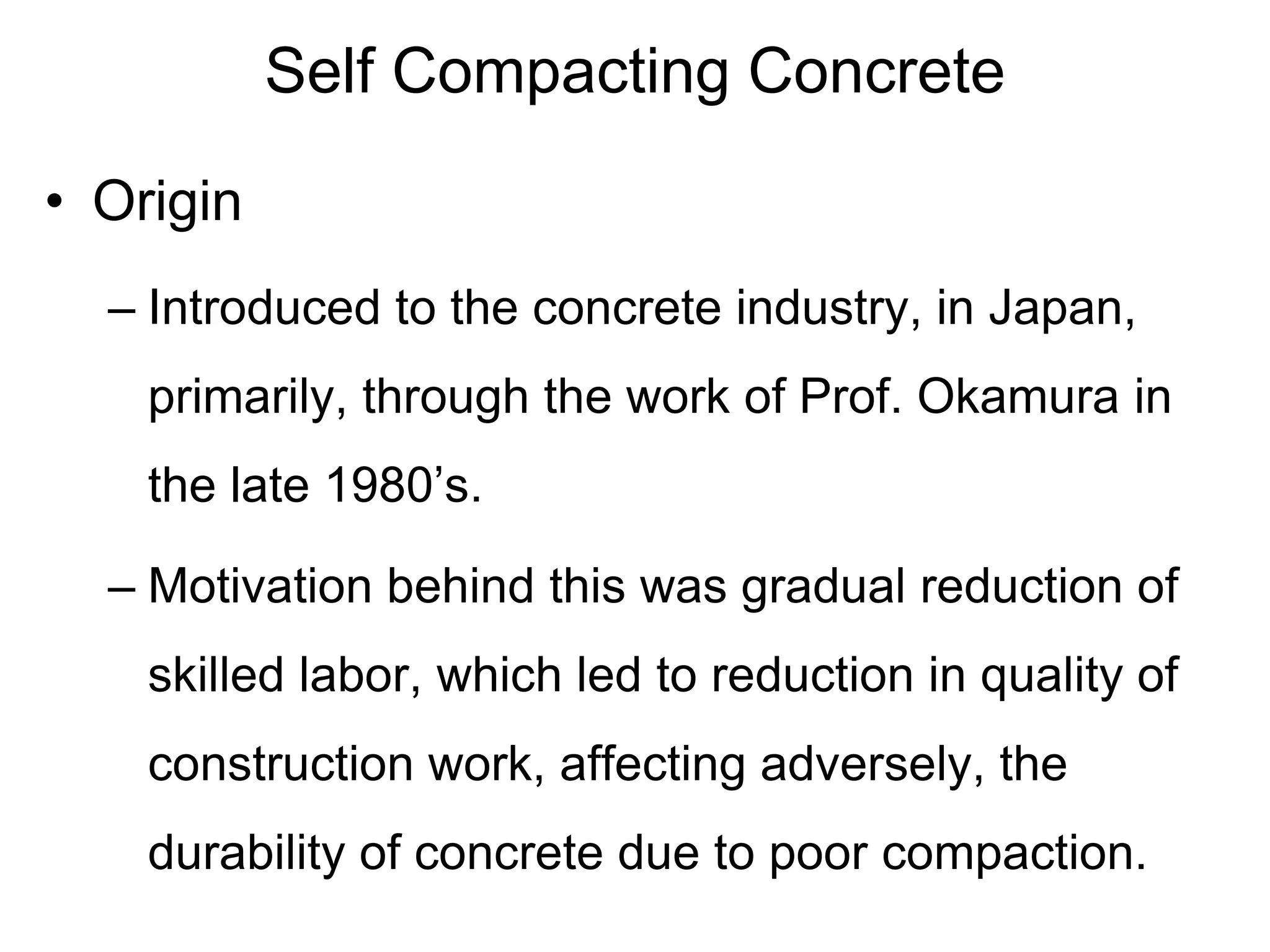 Self Compacting Concrete
• Origin
– Introduced to the concrete industry, in Japan,
primarily, through the work of Prof. Okamura in
the late 1980’s.
– Motivation behind this was gradual reduction of
skilled labor, which led to reduction in quality of
construction work, affecting adversely, the
durability of concrete due to poor compaction.
 