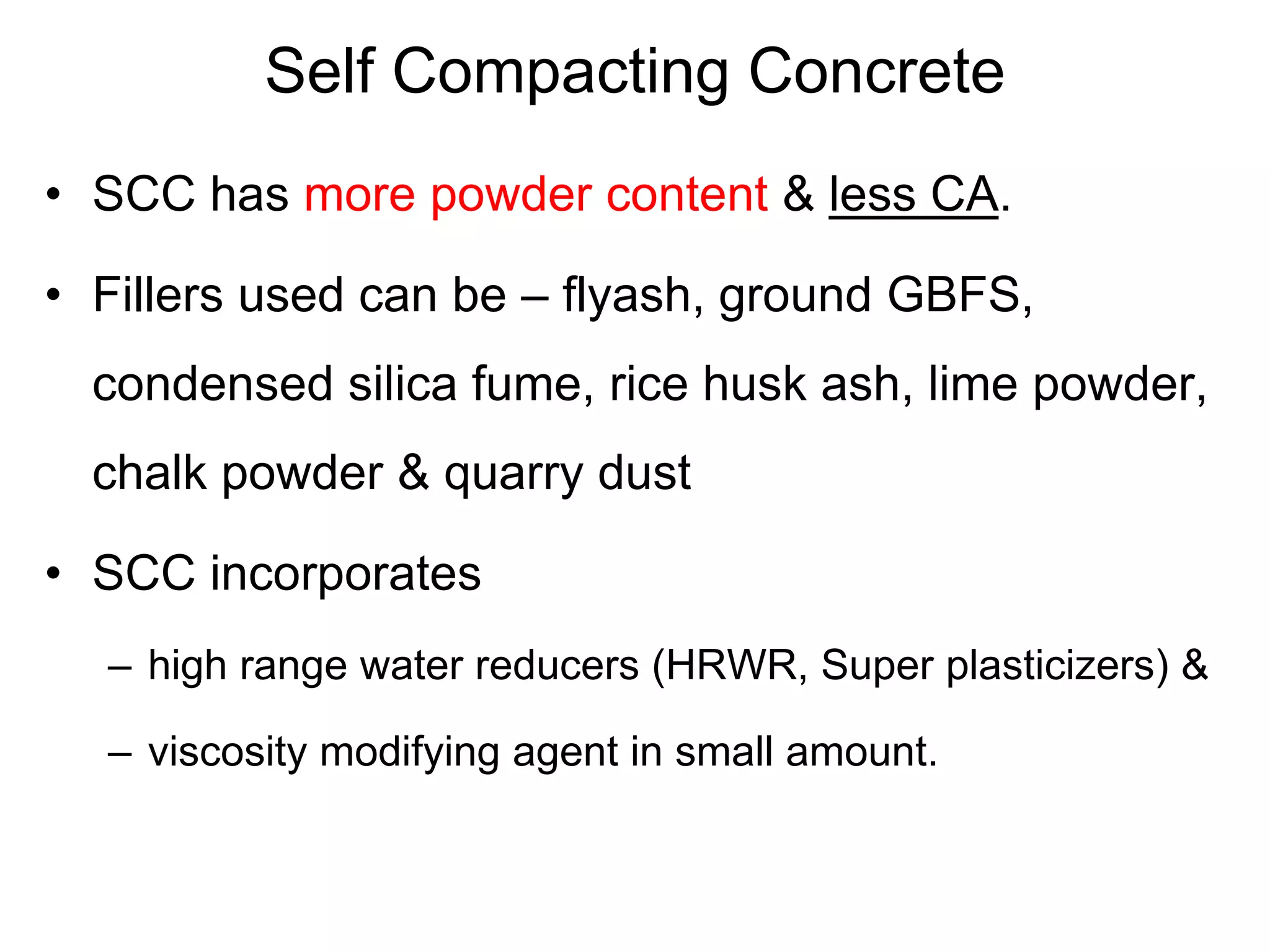 Self Compacting Concrete
• SCC has more powder content & less CA.
• Fillers used can be – flyash, ground GBFS,
condensed silica fume, rice husk ash, lime powder,
chalk powder & quarry dust
• SCC incorporates
– high range water reducers (HRWR, Super plasticizers) &
– viscosity modifying agent in small amount.
 