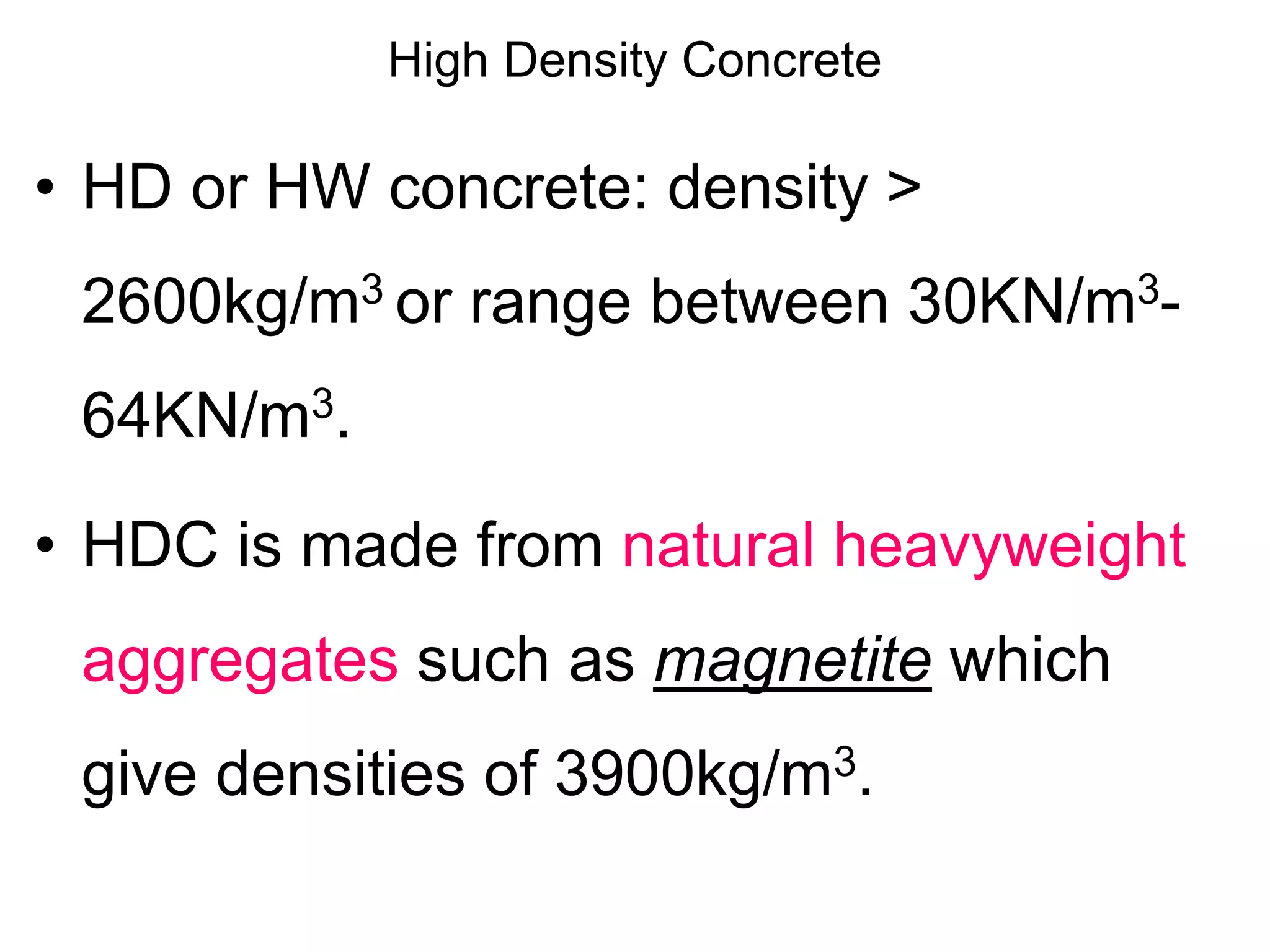 High Density Concrete
• HD or HW concrete: density >
2600kg/m3 or range between 30KN/m3-
64KN/m3.
• HDC is made from natural heavyweight
aggregates such as magnetite which
give densities of 3900kg/m3.
 