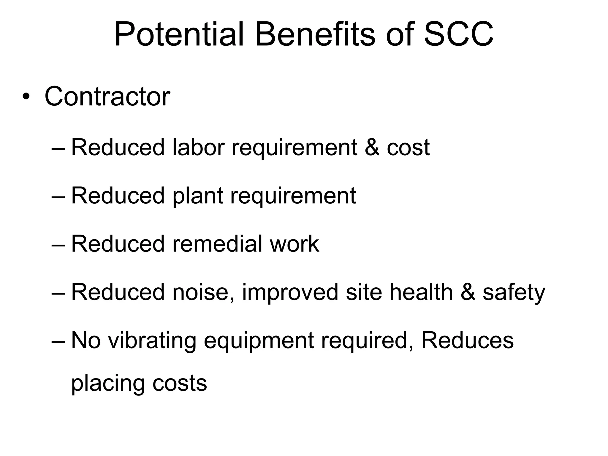 Potential Benefits of SCC
• Contractor
– Reduced labor requirement & cost
– Reduced plant requirement
– Reduced remedial work
– Reduced noise, improved site health & safety
– No vibrating equipment required, Reduces
placing costs
 