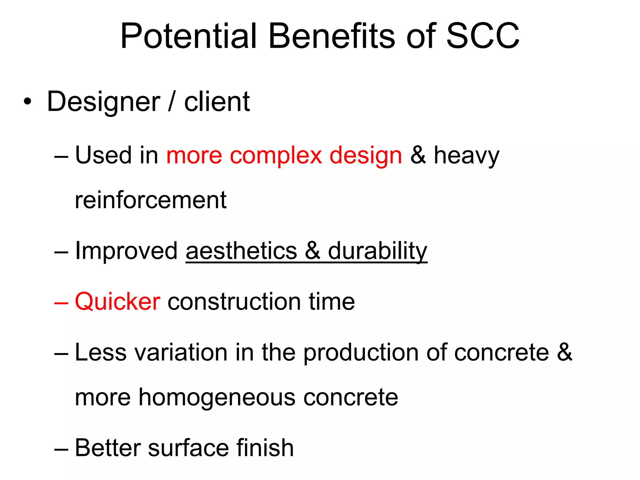 Potential Benefits of SCC
• Designer / client
– Used in more complex design & heavy
reinforcement
– Improved aesthetics & durability
– Quicker construction time
– Less variation in the production of concrete &
more homogeneous concrete
– Better surface finish
 