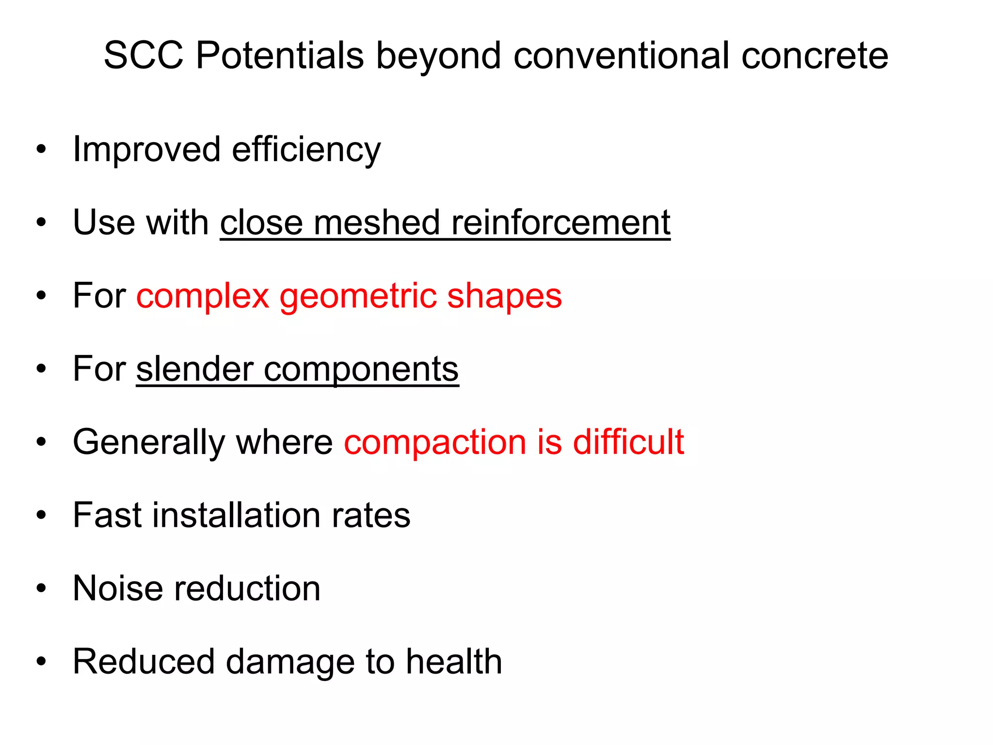 SCC Potentials beyond conventional concrete
• Improved efficiency
• Use with close meshed reinforcement
• For complex geometric shapes
• For slender components
• Generally where compaction is difficult
• Fast installation rates
• Noise reduction
• Reduced damage to health
 
