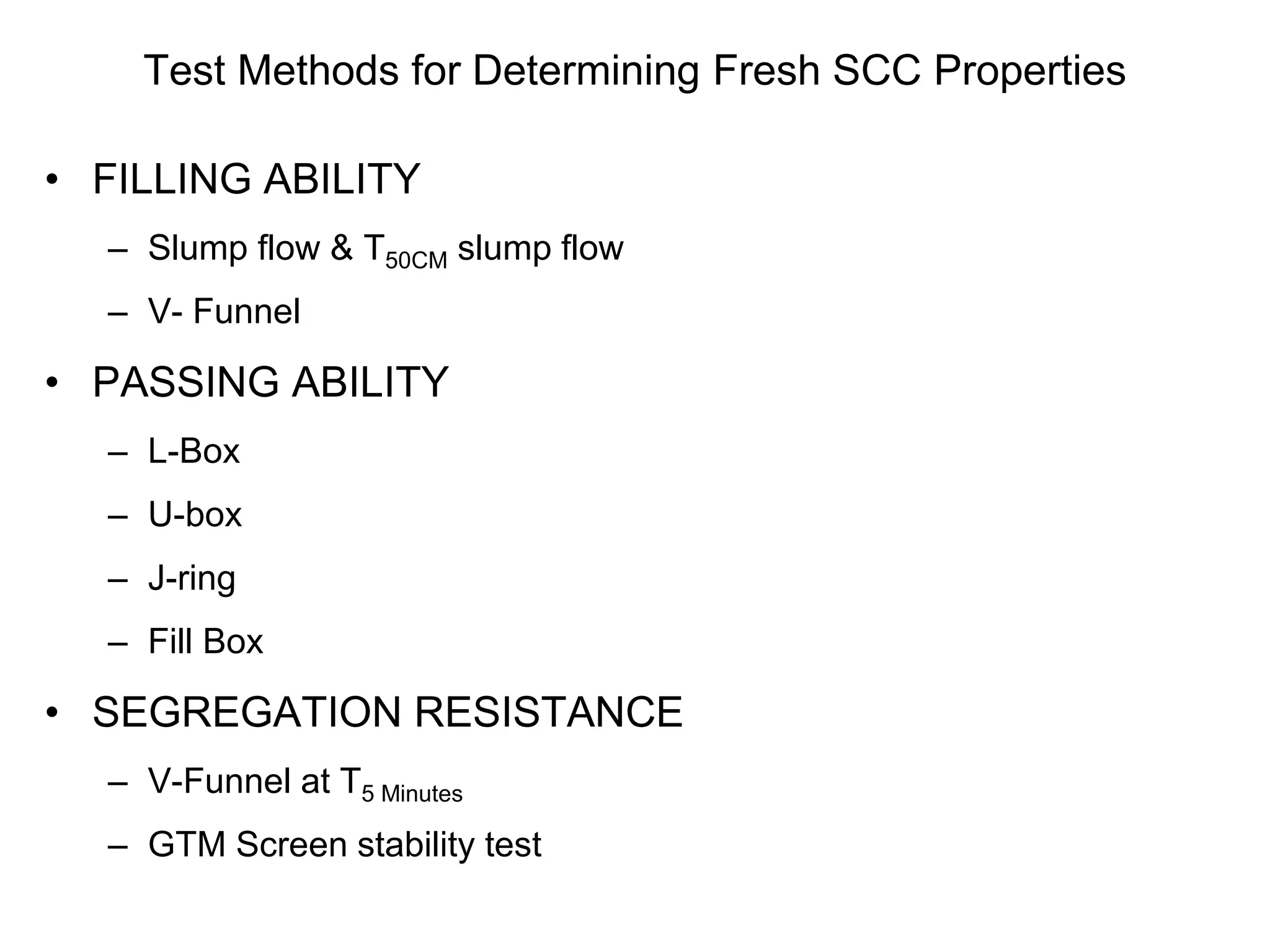 Test Methods for Determining Fresh SCC Properties
• FILLING ABILITY
– Slump flow & T50CM slump flow
– V- Funnel
• PASSING ABILITY
– L-Box
– U-box
– J-ring
– Fill Box
• SEGREGATION RESISTANCE
– V-Funnel at T5 Minutes
– GTM Screen stability test
 