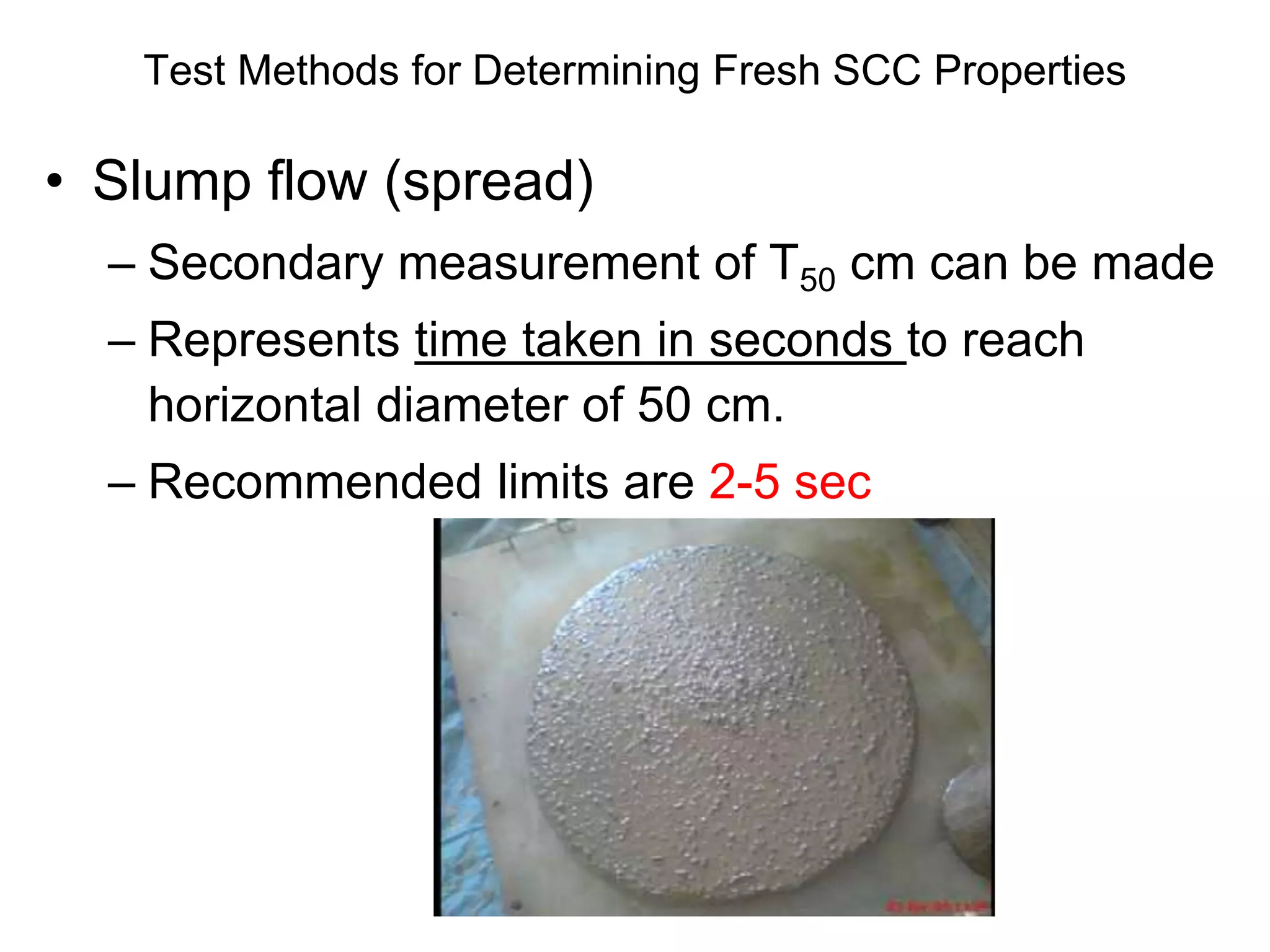 Test Methods for Determining Fresh SCC Properties
• Slump flow (spread)
– Secondary measurement of T50 cm can be made
– Represents time taken in seconds to reach
horizontal diameter of 50 cm.
– Recommended limits are 2-5 sec
 