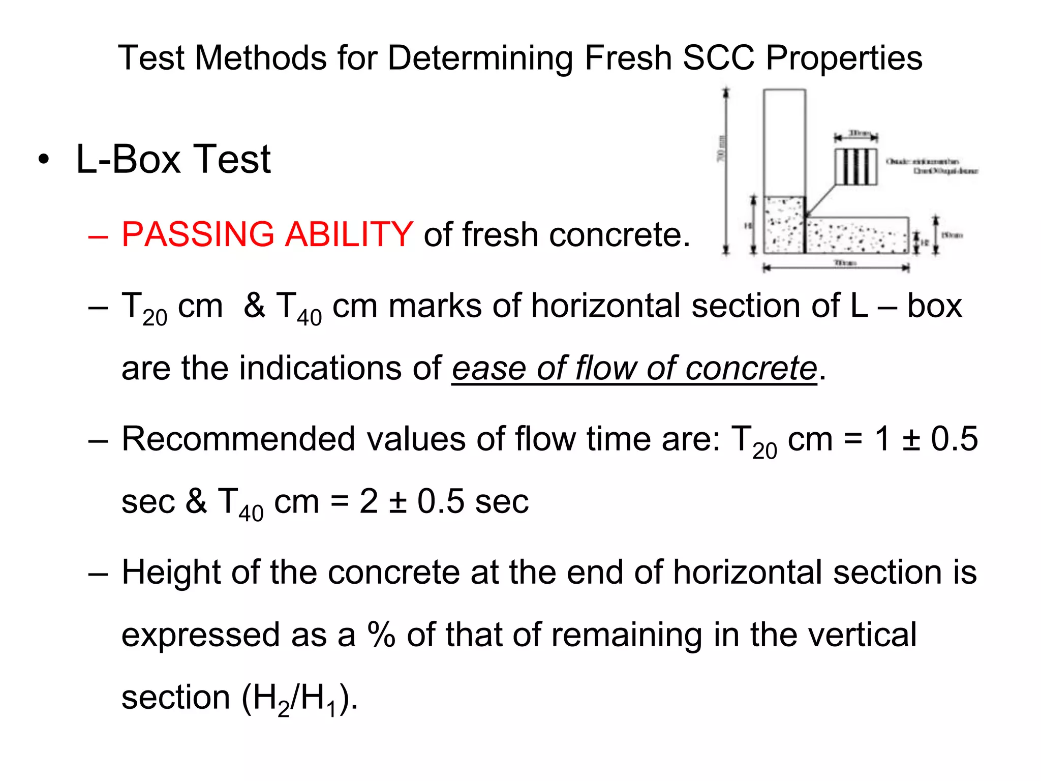 Test Methods for Determining Fresh SCC Properties
• L-Box Test
– PASSING ABILITY of fresh concrete.
– T20 cm & T40 cm marks of horizontal section of L – box
are the indications of ease of flow of concrete.
– Recommended values of flow time are: T20 cm = 1 ± 0.5
sec & T40 cm = 2 ± 0.5 sec
– Height of the concrete at the end of horizontal section is
expressed as a % of that of remaining in the vertical
section (H2/H1).
 