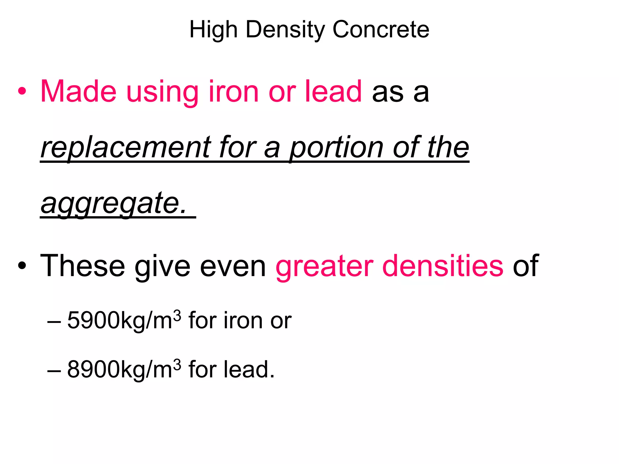 High Density Concrete
• Made using iron or lead as a
replacement for a portion of the
aggregate.
• These give even greater densities of
– 5900kg/m3 for iron or
– 8900kg/m3 for lead.
 
