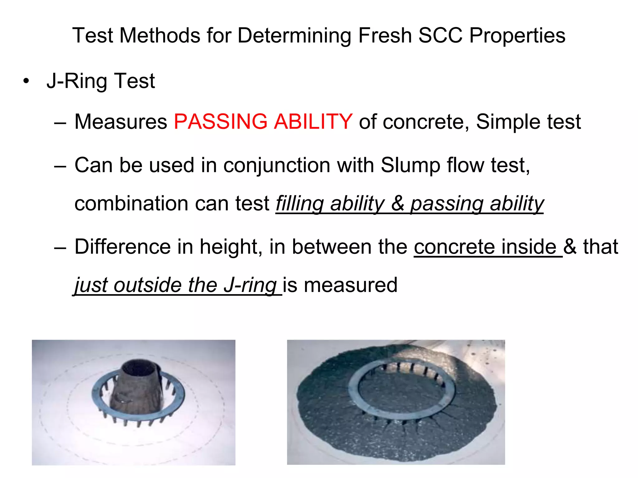 Test Methods for Determining Fresh SCC Properties
• J-Ring Test
– Measures PASSING ABILITY of concrete, Simple test
– Can be used in conjunction with Slump flow test,
combination can test filling ability & passing ability
– Difference in height, in between the concrete inside & that
just outside the J-ring is measured
 