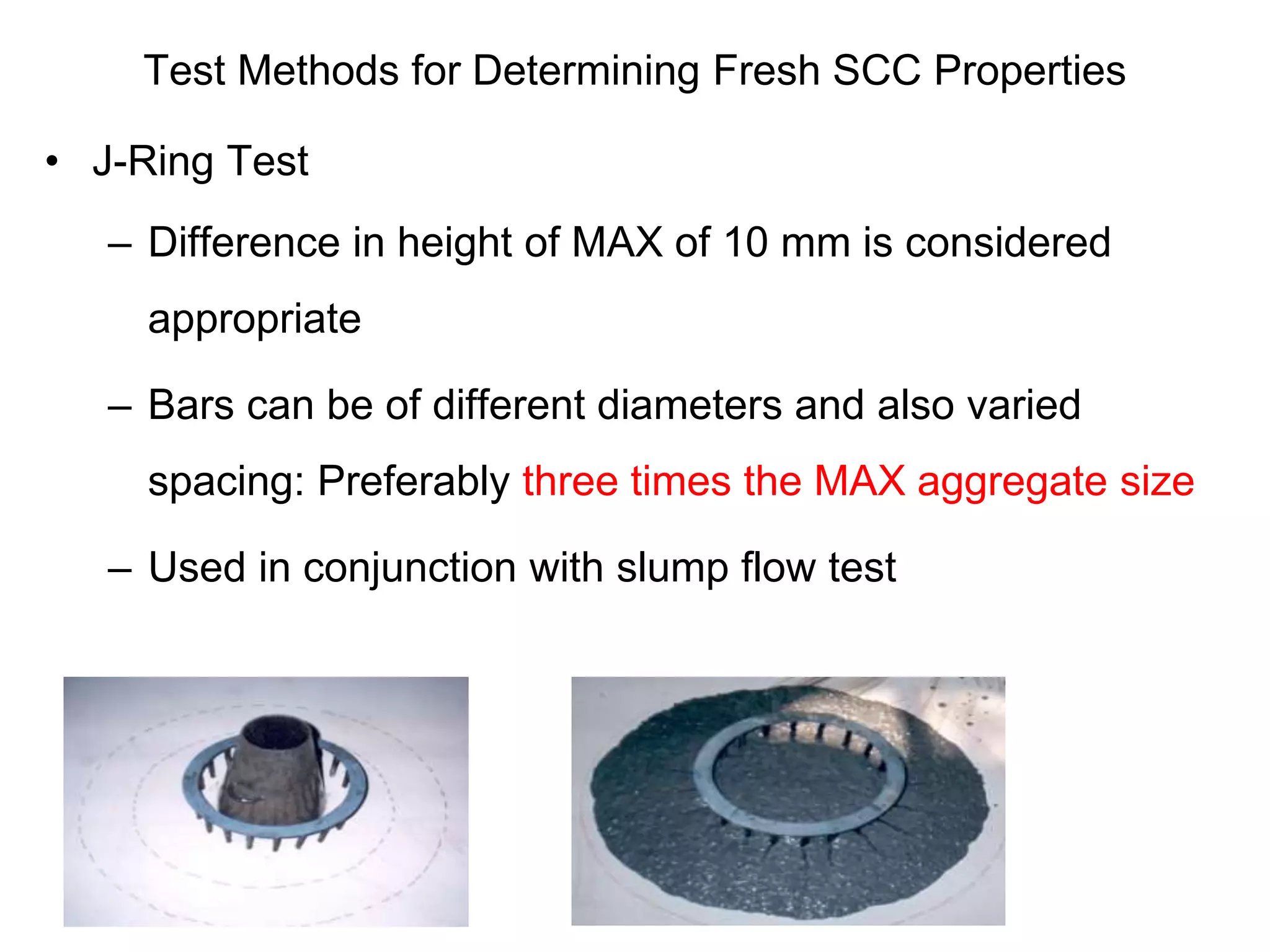 Test Methods for Determining Fresh SCC Properties
• J-Ring Test
– Difference in height of MAX of 10 mm is considered
appropriate
– Bars can be of different diameters and also varied
spacing: Preferably three times the MAX aggregate size
– Used in conjunction with slump flow test
 