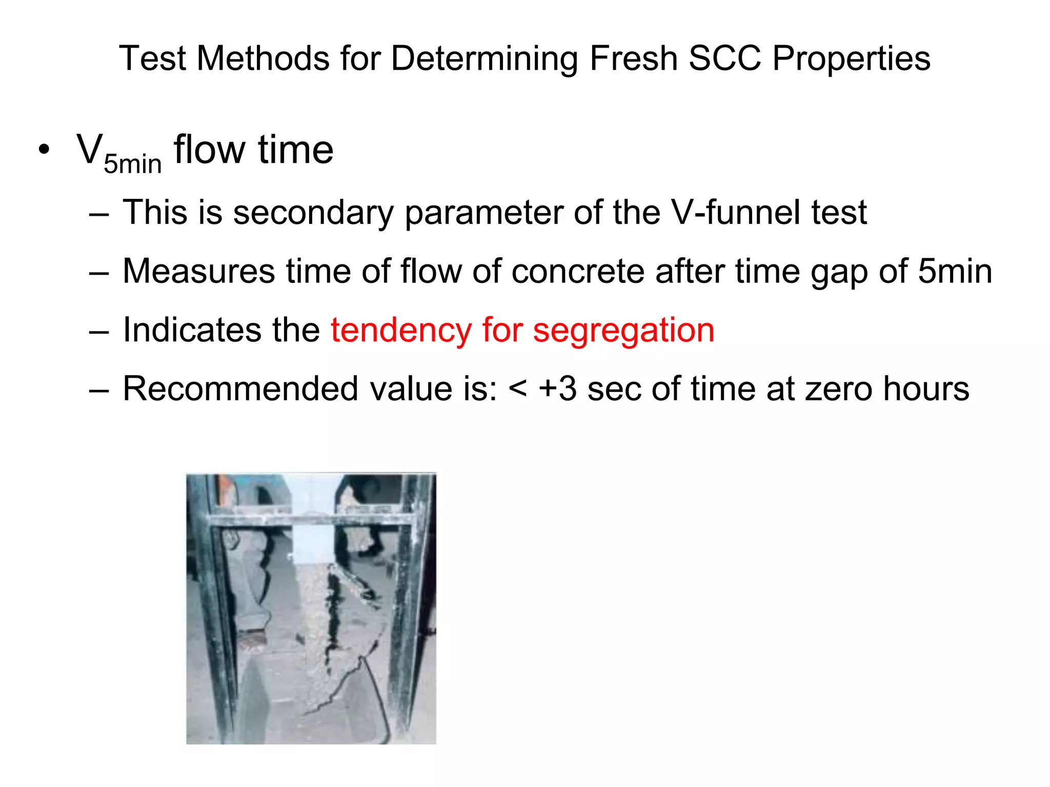 Test Methods for Determining Fresh SCC Properties
• V5min flow time
– This is secondary parameter of the V-funnel test
– Measures time of flow of concrete after time gap of 5min
– Indicates the tendency for segregation
– Recommended value is: < +3 sec of time at zero hours
 
