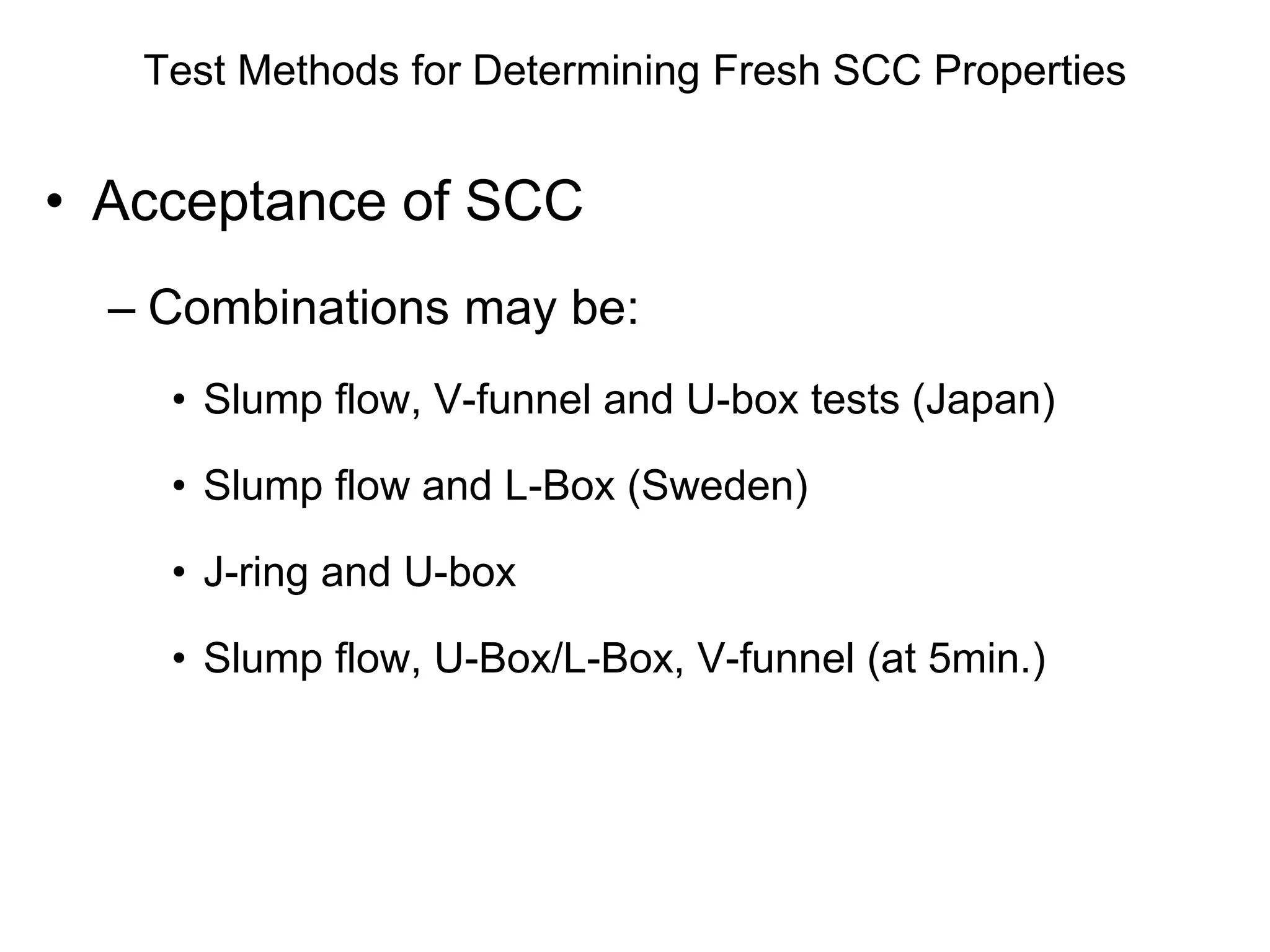 Test Methods for Determining Fresh SCC Properties
• Acceptance of SCC
– Combinations may be:
• Slump flow, V-funnel and U-box tests (Japan)
• Slump flow and L-Box (Sweden)
• J-ring and U-box
• Slump flow, U-Box/L-Box, V-funnel (at 5min.)
 