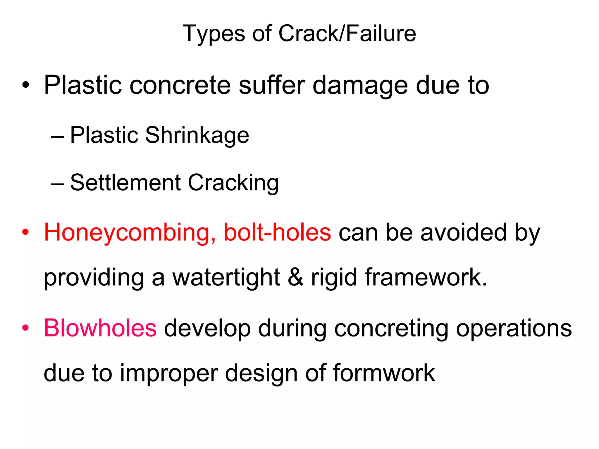 Types of Crack/Failure
• Plastic concrete suffer damage due to
– Plastic Shrinkage
– Settlement Cracking
• Honeycombing, bolt-holes can be avoided by
providing a watertight & rigid framework.
• Blowholes develop during concreting operations
due to improper design of formwork
 