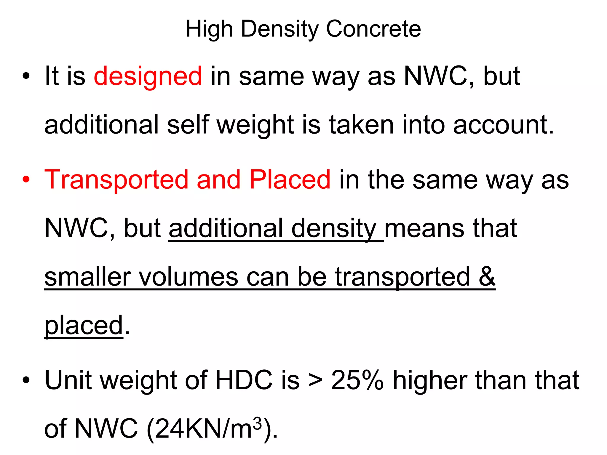 High Density Concrete
• It is designed in same way as NWC, but
additional self weight is taken into account.
• Transported and Placed in the same way as
NWC, but additional density means that
smaller volumes can be transported &
placed.
• Unit weight of HDC is > 25% higher than that
of NWC (24KN/m3).
 