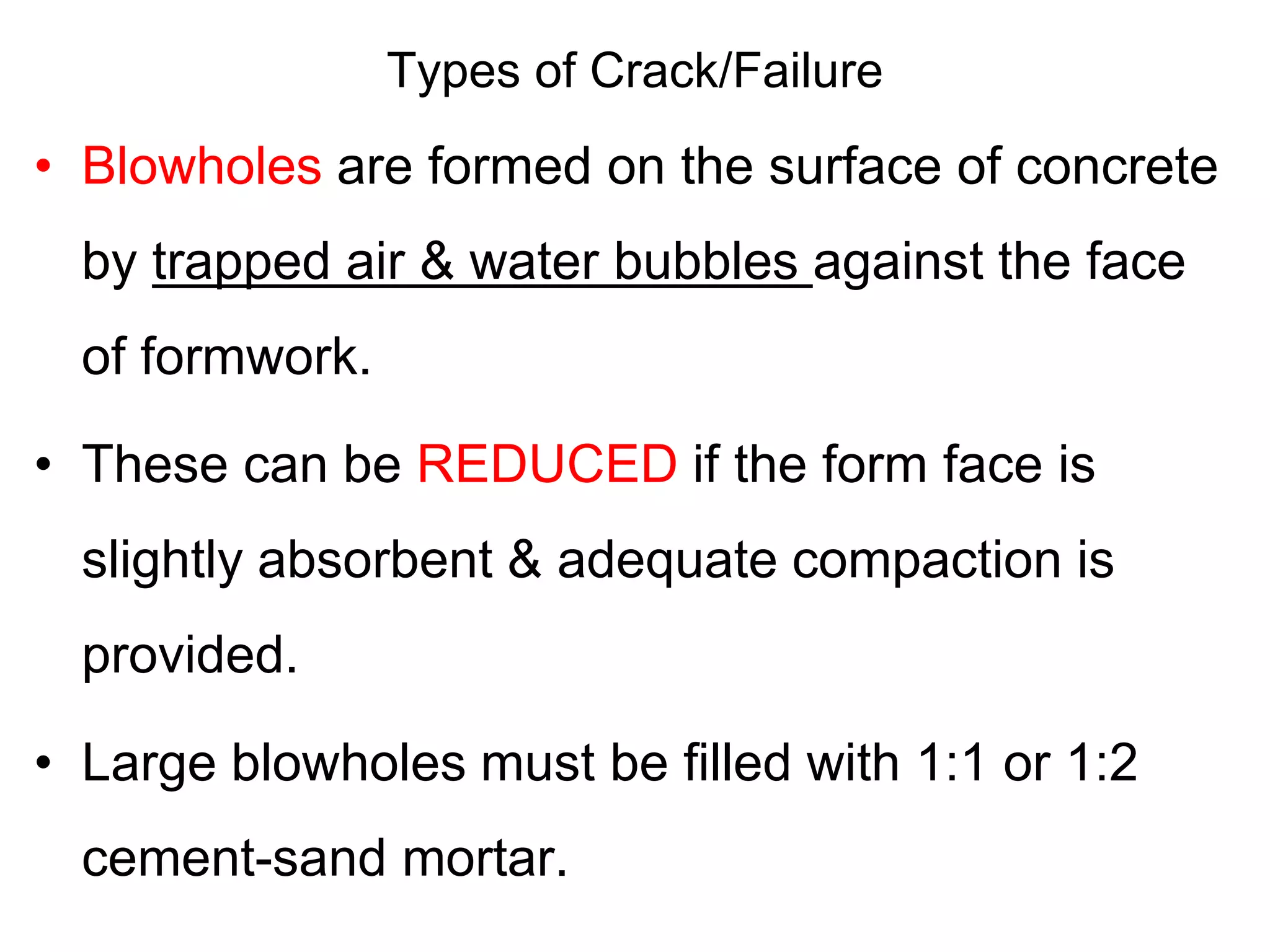 Types of Crack/Failure
• Blowholes are formed on the surface of concrete
by trapped air & water bubbles against the face
of formwork.
• These can be REDUCED if the form face is
slightly absorbent & adequate compaction is
provided.
• Large blowholes must be filled with 1:1 or 1:2
cement-sand mortar.
 