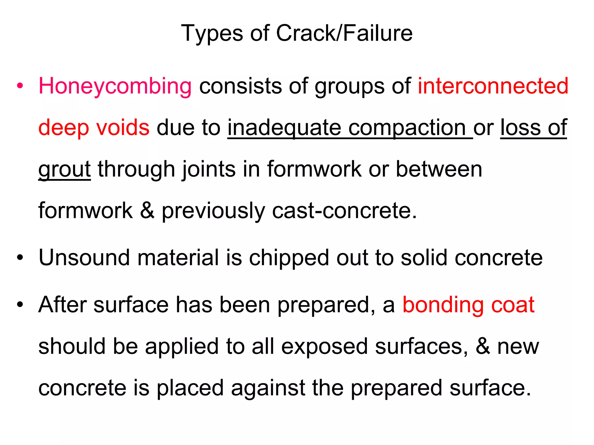 Types of Crack/Failure
• Honeycombing consists of groups of interconnected
deep voids due to inadequate compaction or loss of
grout through joints in formwork or between
formwork & previously cast-concrete.
• Unsound material is chipped out to solid concrete
• After surface has been prepared, a bonding coat
should be applied to all exposed surfaces, & new
concrete is placed against the prepared surface.
 