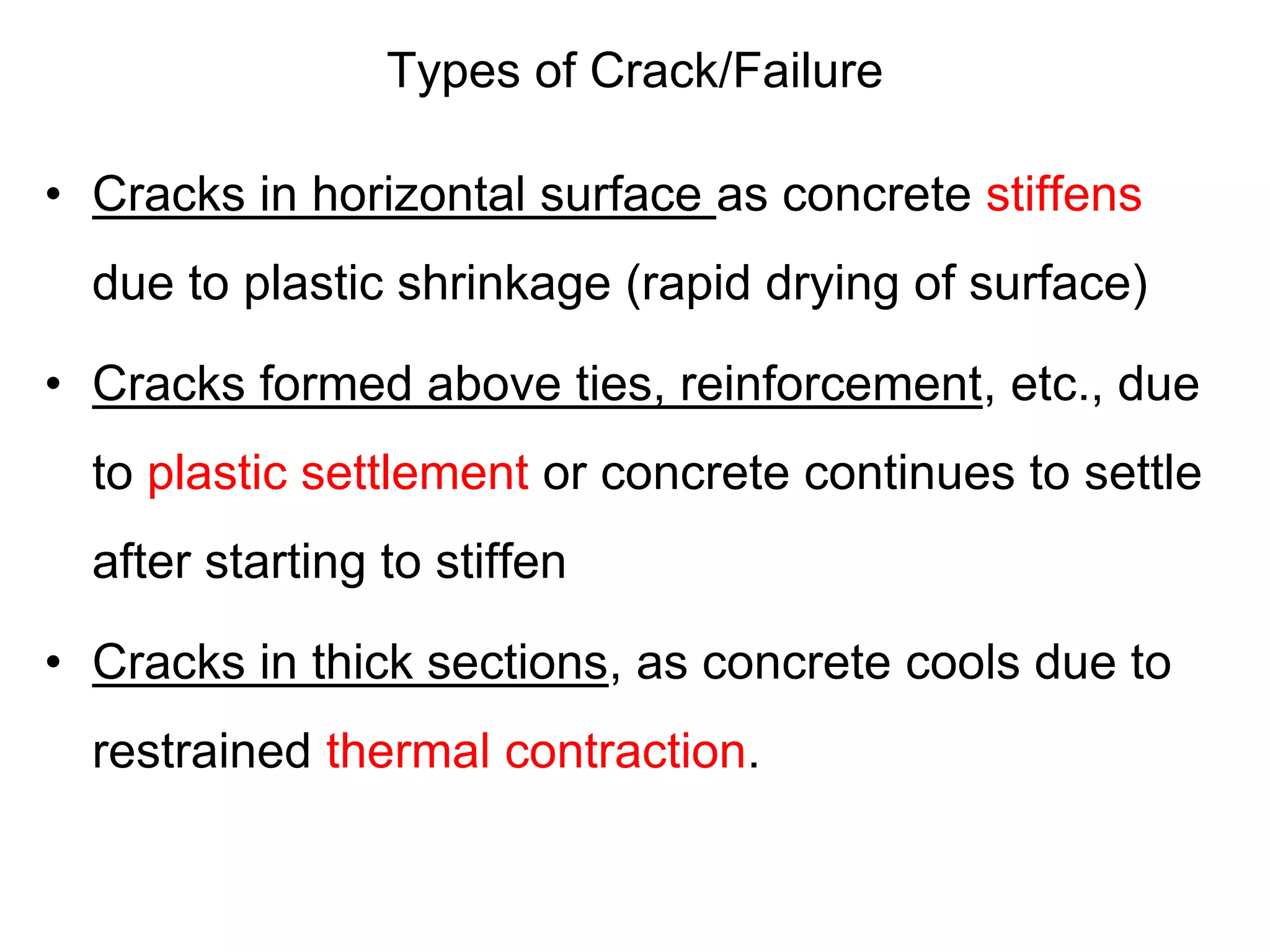 Types of Crack/Failure
• Cracks in horizontal surface as concrete stiffens
due to plastic shrinkage (rapid drying of surface)
• Cracks formed above ties, reinforcement, etc., due
to plastic settlement or concrete continues to settle
after starting to stiffen
• Cracks in thick sections, as concrete cools due to
restrained thermal contraction.
 