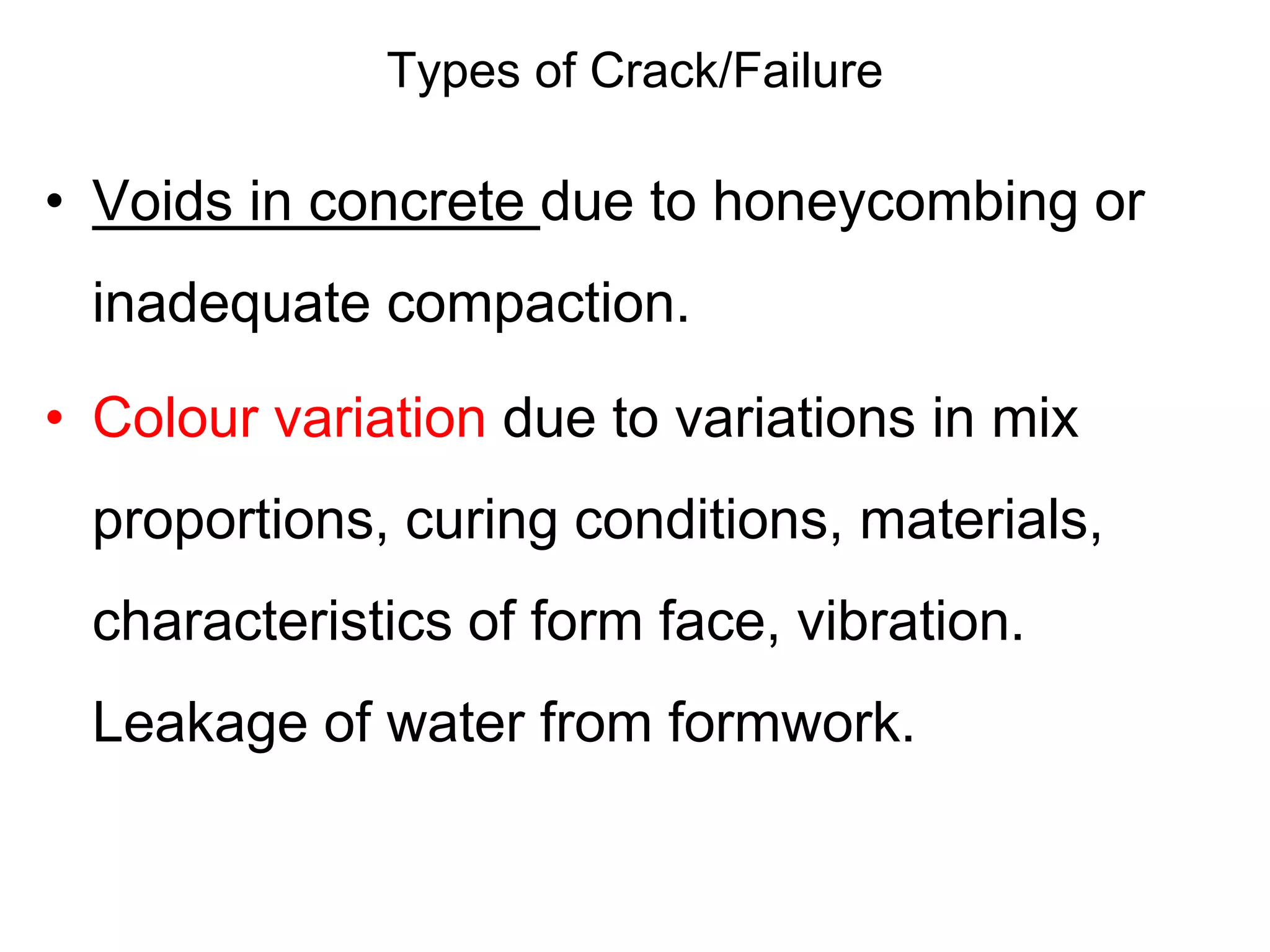 Types of Crack/Failure
• Voids in concrete due to honeycombing or
inadequate compaction.
• Colour variation due to variations in mix
proportions, curing conditions, materials,
characteristics of form face, vibration.
Leakage of water from formwork.
 