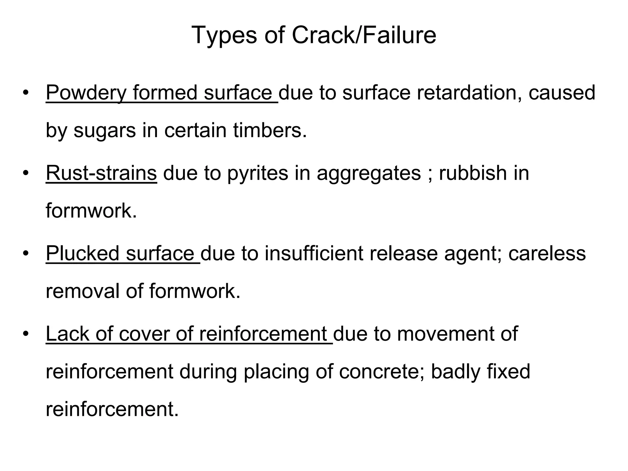 Types of Crack/Failure
• Powdery formed surface due to surface retardation, caused
by sugars in certain timbers.
• Rust-strains due to pyrites in aggregates ; rubbish in
formwork.
• Plucked surface due to insufficient release agent; careless
removal of formwork.
• Lack of cover of reinforcement due to movement of
reinforcement during placing of concrete; badly fixed
reinforcement.
 