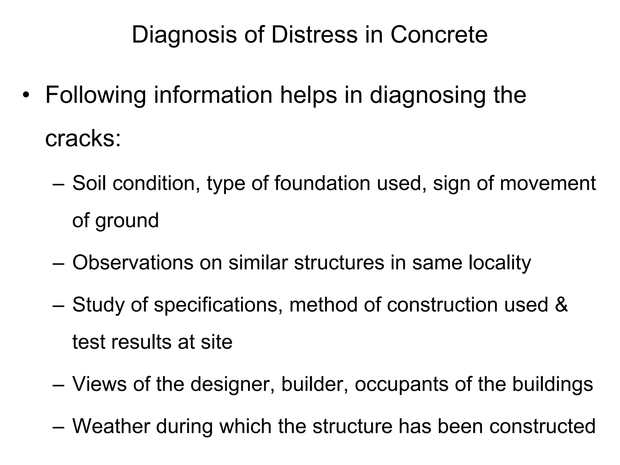 Diagnosis of Distress in Concrete
• Following information helps in diagnosing the
cracks:
– Soil condition, type of foundation used, sign of movement
of ground
– Observations on similar structures in same locality
– Study of specifications, method of construction used &
test results at site
– Views of the designer, builder, occupants of the buildings
– Weather during which the structure has been constructed
 