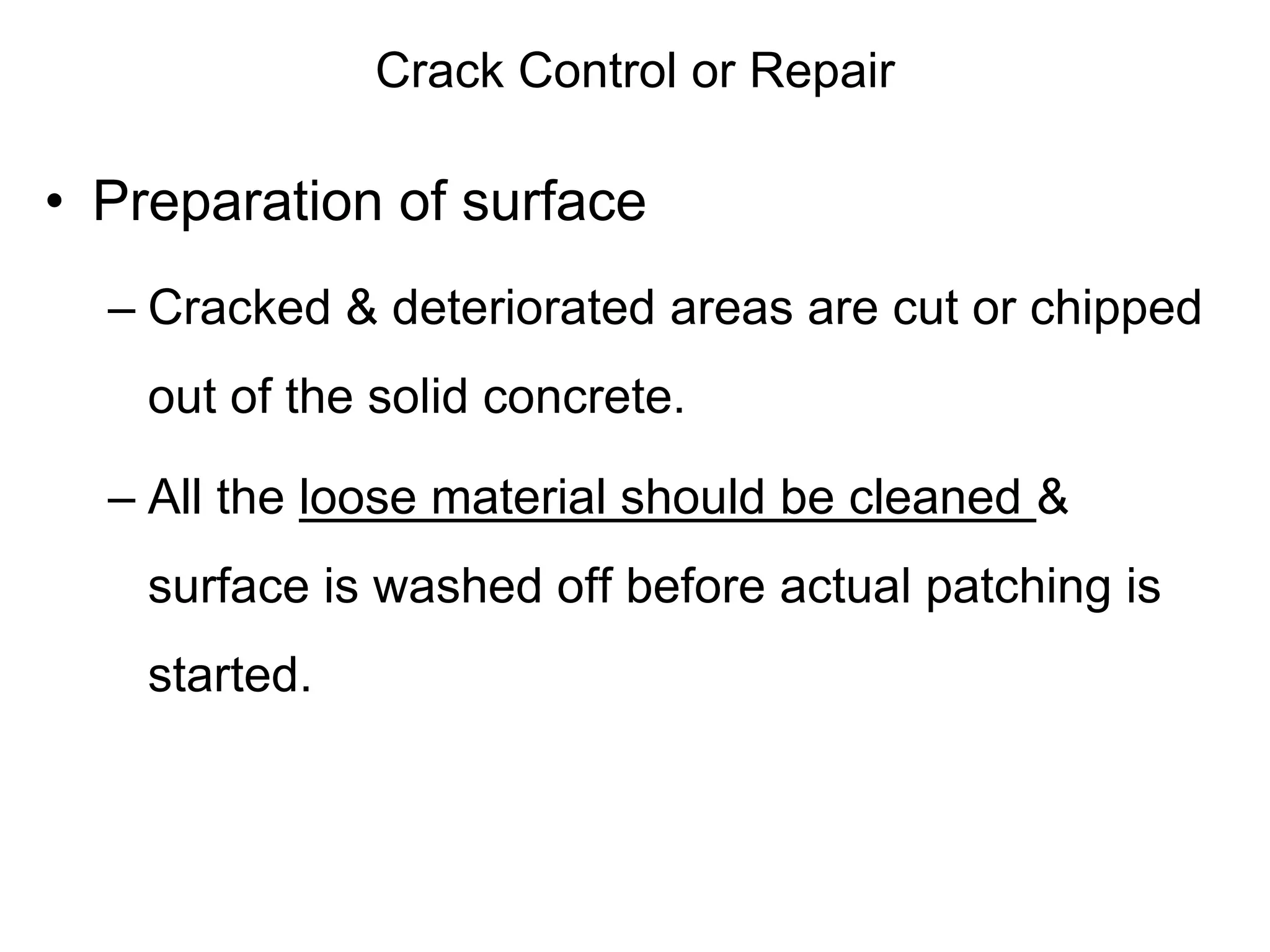 Crack Control or Repair
• Preparation of surface
– Cracked & deteriorated areas are cut or chipped
out of the solid concrete.
– All the loose material should be cleaned &
surface is washed off before actual patching is
started.
 