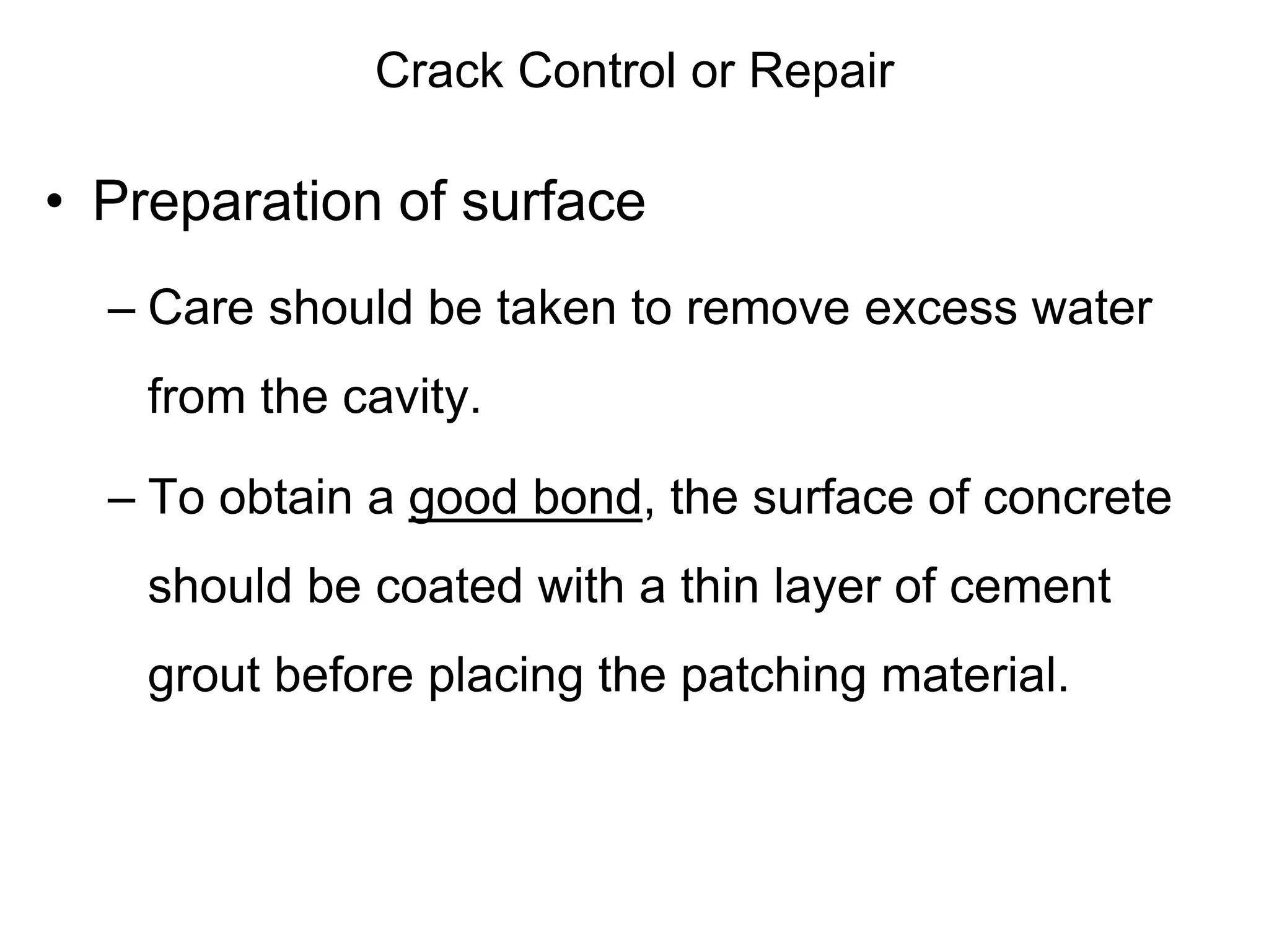Crack Control or Repair
• Preparation of surface
– Care should be taken to remove excess water
from the cavity.
– To obtain a good bond, the surface of concrete
should be coated with a thin layer of cement
grout before placing the patching material.
 