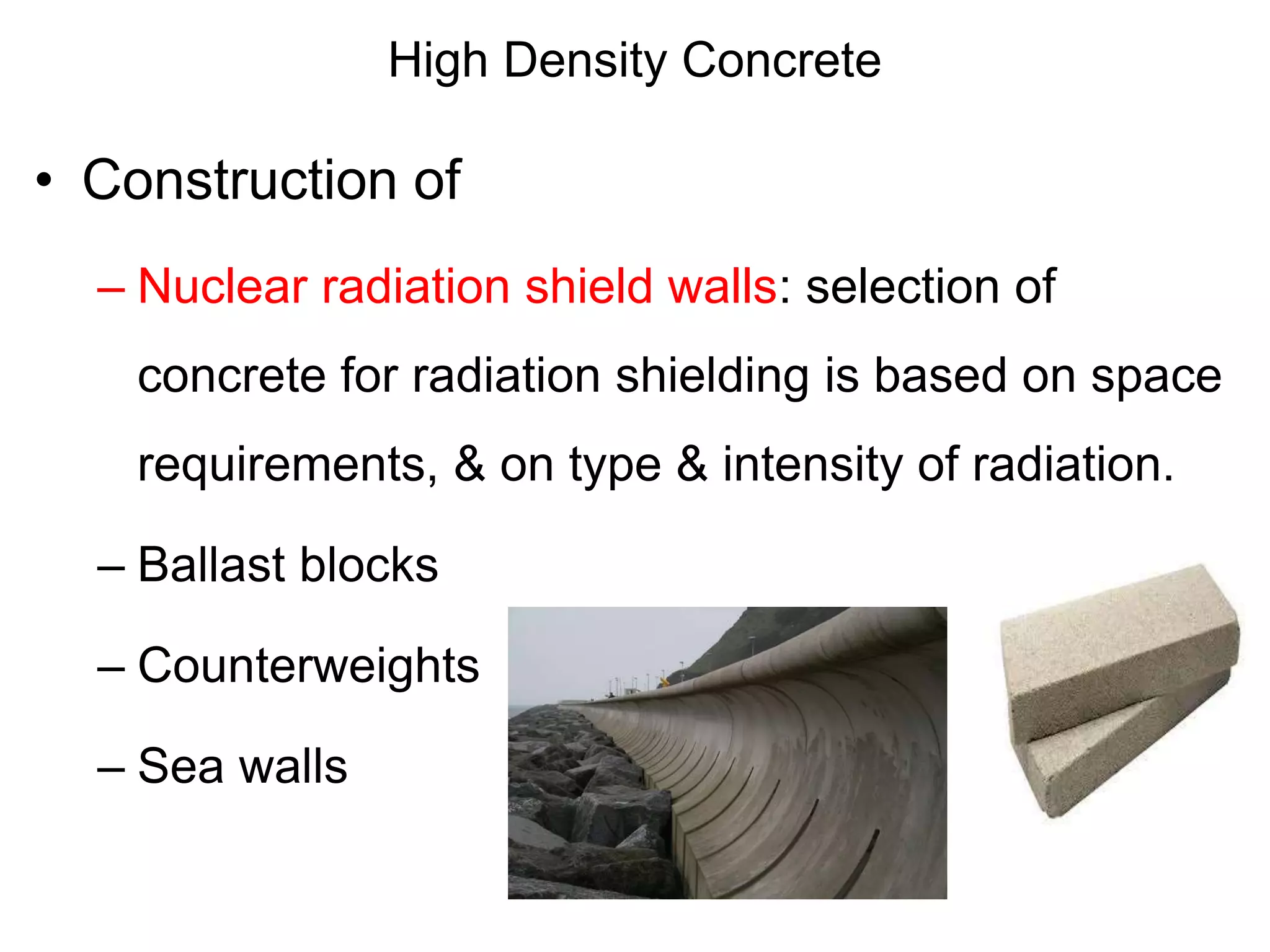 High Density Concrete
• Construction of
– Nuclear radiation shield walls: selection of
concrete for radiation shielding is based on space
requirements, & on type & intensity of radiation.
– Ballast blocks
– Counterweights
– Sea walls
 