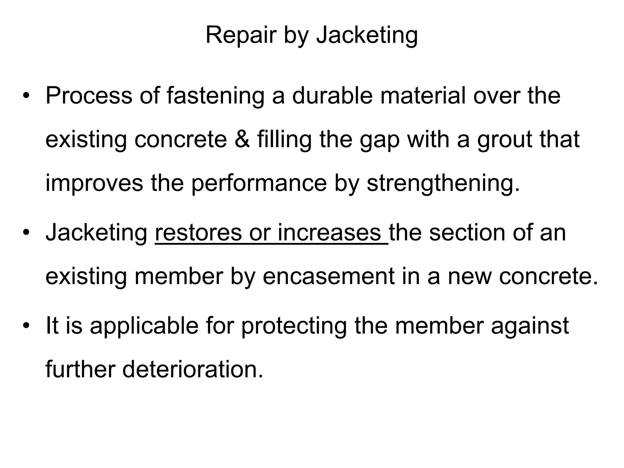 Repair by Jacketing
• Process of fastening a durable material over the
existing concrete & filling the gap with a grout that
improves the performance by strengthening.
• Jacketing restores or increases the section of an
existing member by encasement in a new concrete.
• It is applicable for protecting the member against
further deterioration.
 