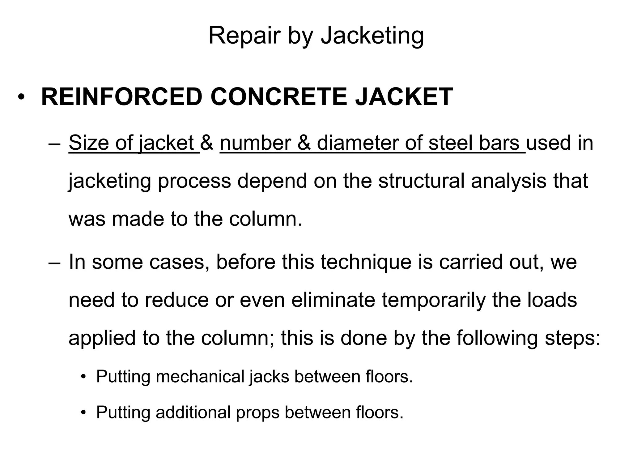 Repair by Jacketing
• REINFORCED CONCRETE JACKET
– Size of jacket & number & diameter of steel bars used in
jacketing process depend on the structural analysis that
was made to the column.
– In some cases, before this technique is carried out, we
need to reduce or even eliminate temporarily the loads
applied to the column; this is done by the following steps:
• Putting mechanical jacks between floors.
• Putting additional props between floors.
 