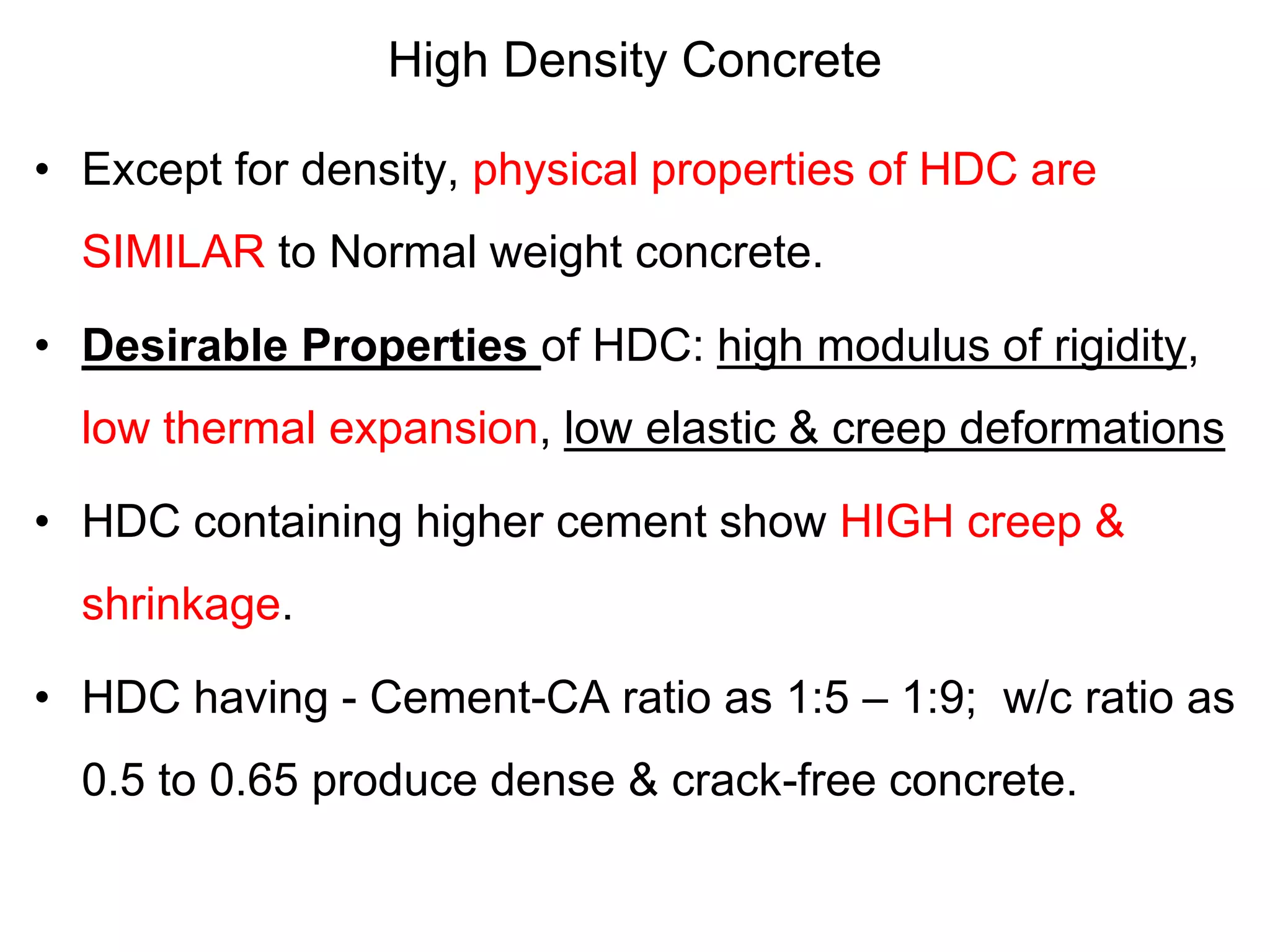 High Density Concrete
• Except for density, physical properties of HDC are
SIMILAR to Normal weight concrete.
• Desirable Properties of HDC: high modulus of rigidity,
low thermal expansion, low elastic & creep deformations
• HDC containing higher cement show HIGH creep &
shrinkage.
• HDC having - Cement-CA ratio as 1:5 – 1:9; w/c ratio as
0.5 to 0.65 produce dense & crack-free concrete.
 