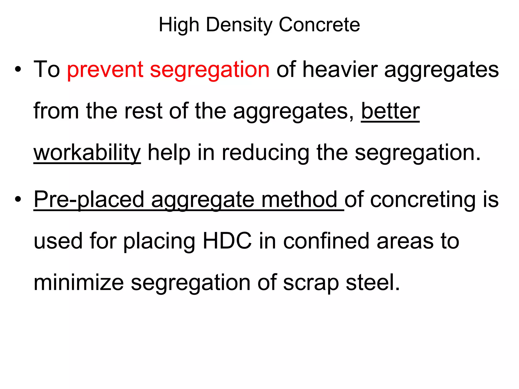 High Density Concrete
• To prevent segregation of heavier aggregates
from the rest of the aggregates, better
workability help in reducing the segregation.
• Pre-placed aggregate method of concreting is
used for placing HDC in confined areas to
minimize segregation of scrap steel.
 