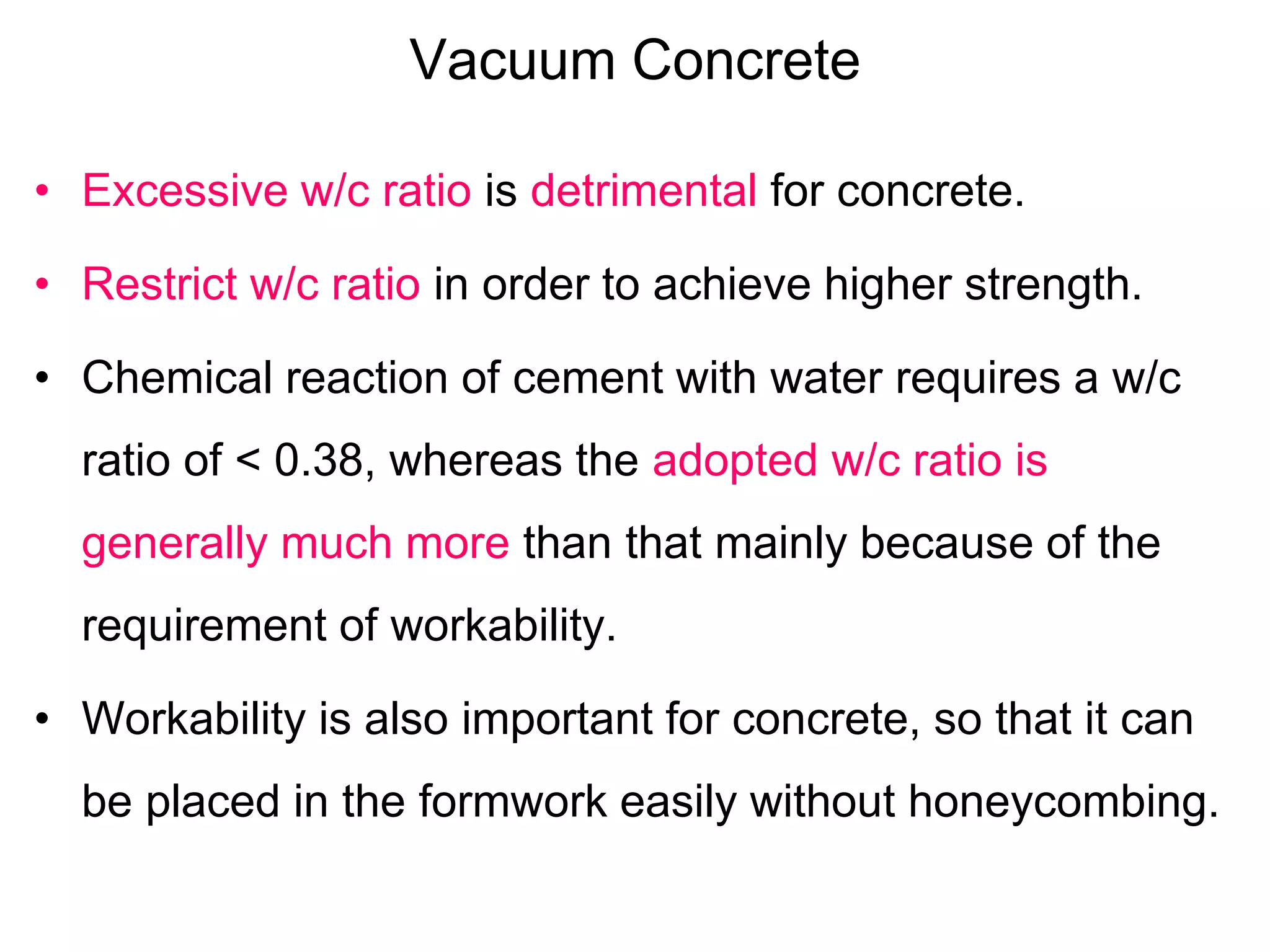 Vacuum Concrete
• Excessive w/c ratio is detrimental for concrete.
• Restrict w/c ratio in order to achieve higher strength.
• Chemical reaction of cement with water requires a w/c
ratio of < 0.38, whereas the adopted w/c ratio is
generally much more than that mainly because of the
requirement of workability.
• Workability is also important for concrete, so that it can
be placed in the formwork easily without honeycombing.
 