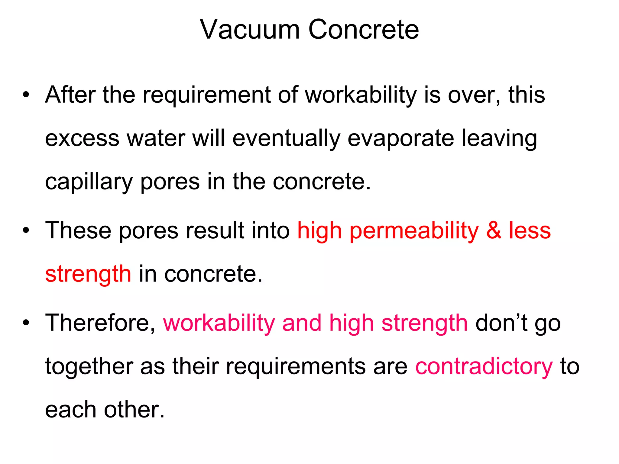 Vacuum Concrete
• After the requirement of workability is over, this
excess water will eventually evaporate leaving
capillary pores in the concrete.
• These pores result into high permeability & less
strength in concrete.
• Therefore, workability and high strength don’t go
together as their requirements are contradictory to
each other.
 