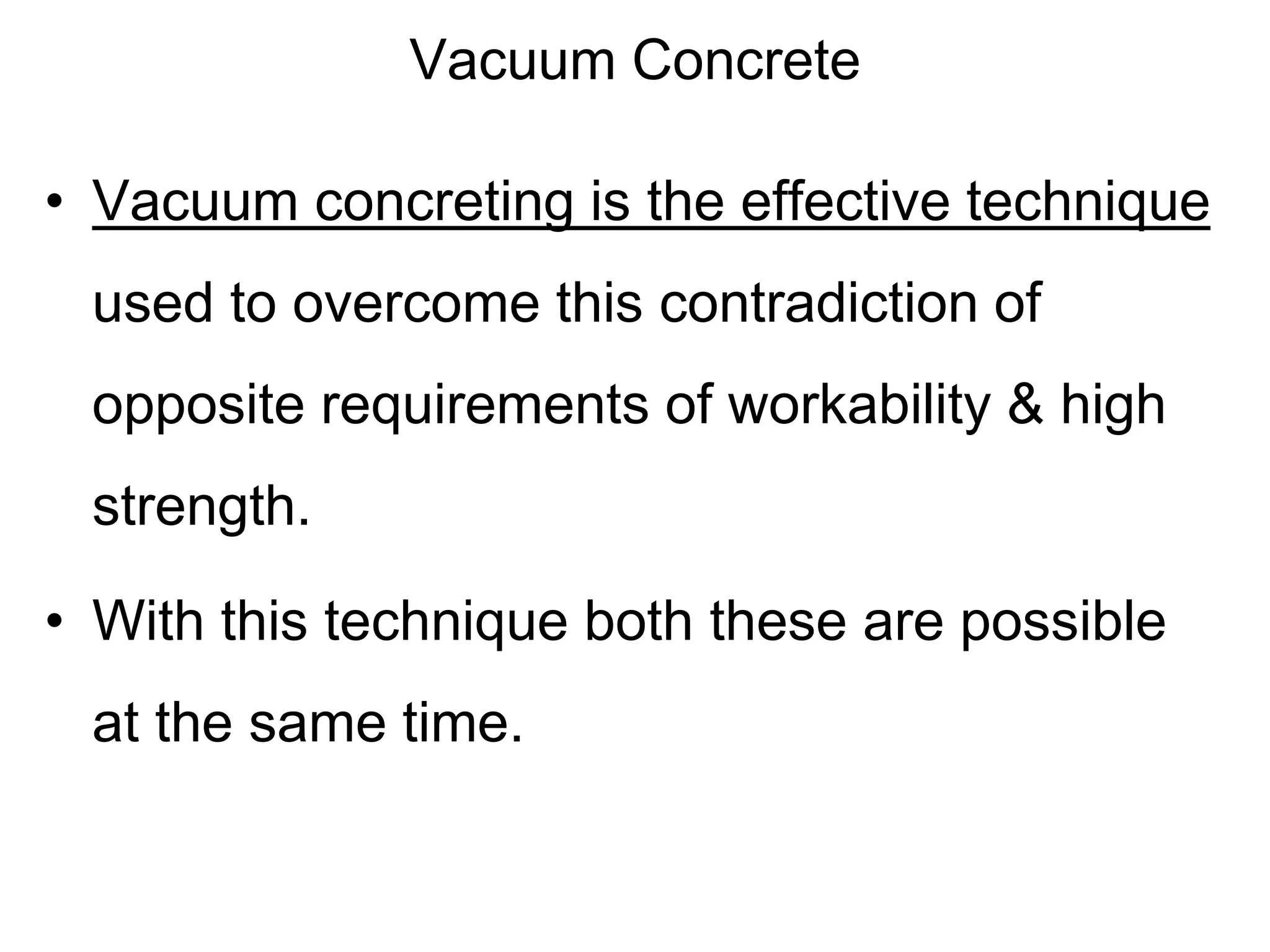 Vacuum Concrete
• Vacuum concreting is the effective technique
used to overcome this contradiction of
opposite requirements of workability & high
strength.
• With this technique both these are possible
at the same time.
 