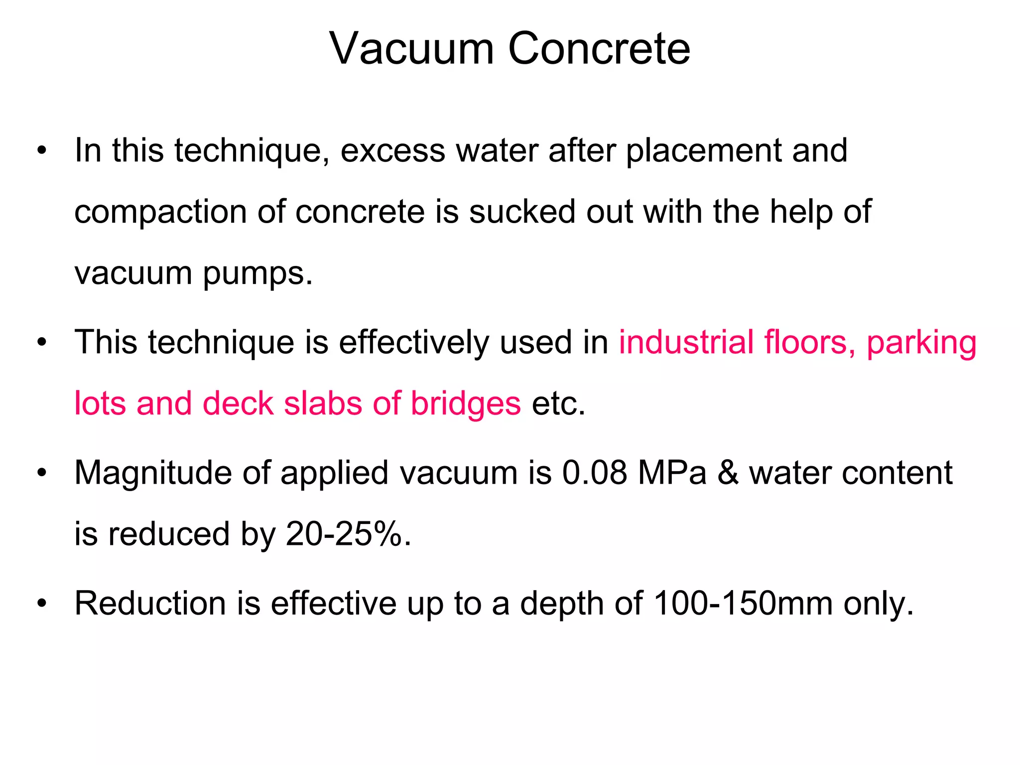 Vacuum Concrete
• In this technique, excess water after placement and
compaction of concrete is sucked out with the help of
vacuum pumps.
• This technique is effectively used in industrial floors, parking
lots and deck slabs of bridges etc.
• Magnitude of applied vacuum is 0.08 MPa & water content
is reduced by 20-25%.
• Reduction is effective up to a depth of 100-150mm only.
 