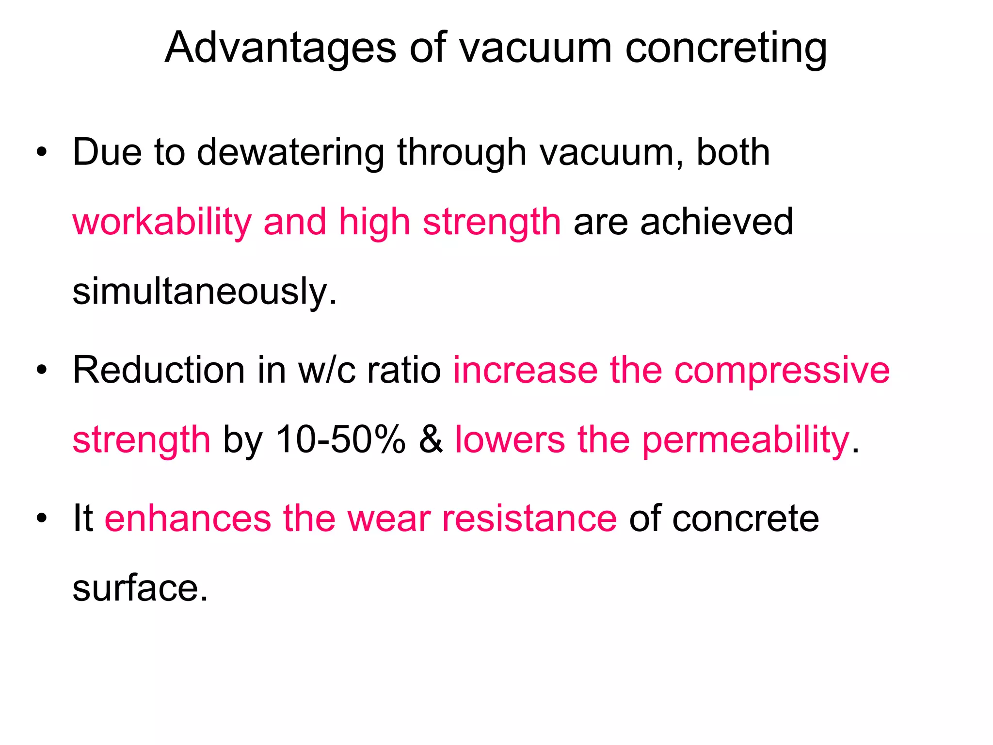 Advantages of vacuum concreting
• Due to dewatering through vacuum, both
workability and high strength are achieved
simultaneously.
• Reduction in w/c ratio increase the compressive
strength by 10-50% & lowers the permeability.
• It enhances the wear resistance of concrete
surface.
 