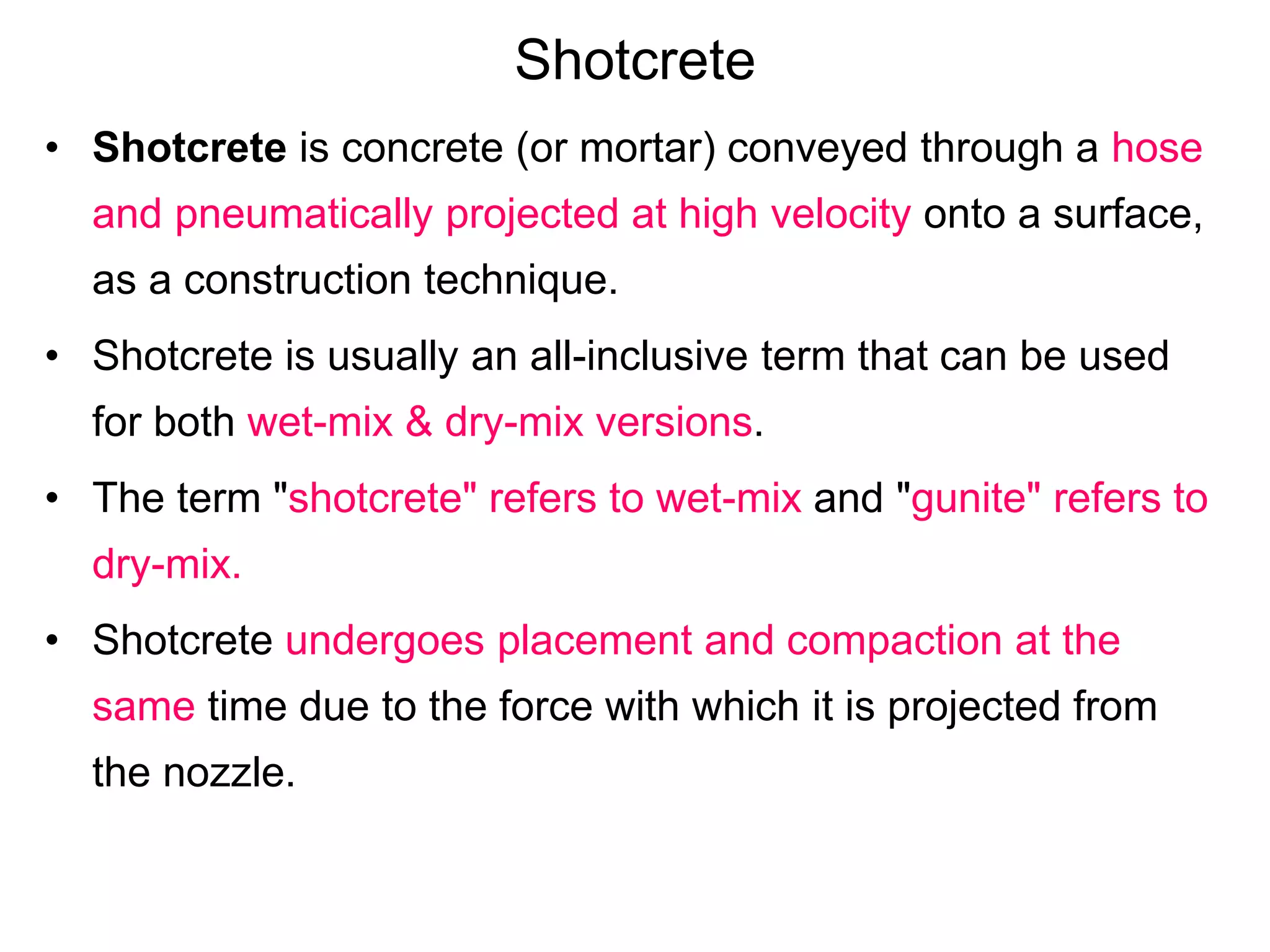 Shotcrete
• Shotcrete is concrete (or mortar) conveyed through a hose
and pneumatically projected at high velocity onto a surface,
as a construction technique.
• Shotcrete is usually an all-inclusive term that can be used
for both wet-mix & dry-mix versions.
• The term "shotcrete" refers to wet-mix and "gunite" refers to
dry-mix.
• Shotcrete undergoes placement and compaction at the
same time due to the force with which it is projected from
the nozzle.
 