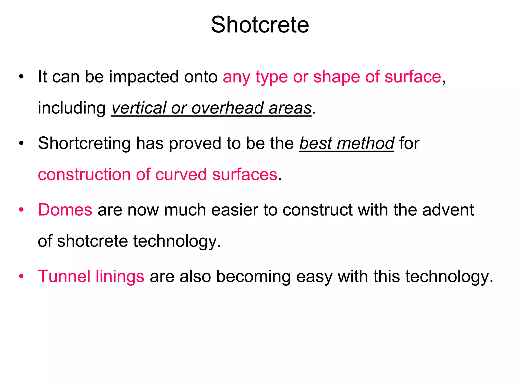 Shotcrete
• It can be impacted onto any type or shape of surface,
including vertical or overhead areas.
• Shortcreting has proved to be the best method for
construction of curved surfaces.
• Domes are now much easier to construct with the advent
of shotcrete technology.
• Tunnel linings are also becoming easy with this technology.
 