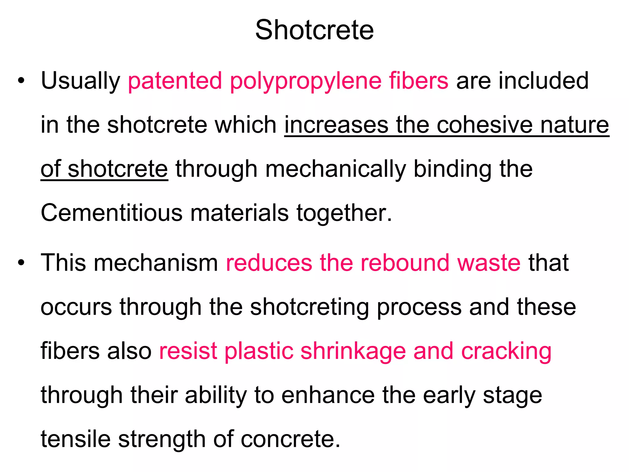 Shotcrete
• Usually patented polypropylene fibers are included
in the shotcrete which increases the cohesive nature
of shotcrete through mechanically binding the
Cementitious materials together.
• This mechanism reduces the rebound waste that
occurs through the shotcreting process and these
fibers also resist plastic shrinkage and cracking
through their ability to enhance the early stage
tensile strength of concrete.
 