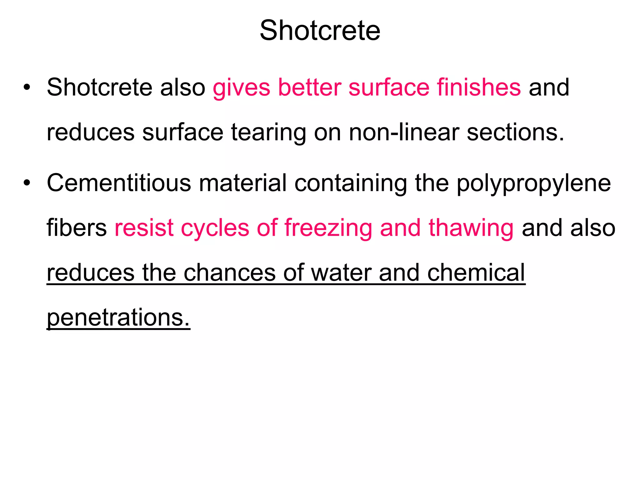 Shotcrete
• Shotcrete also gives better surface finishes and
reduces surface tearing on non-linear sections.
• Cementitious material containing the polypropylene
fibers resist cycles of freezing and thawing and also
reduces the chances of water and chemical
penetrations.
 