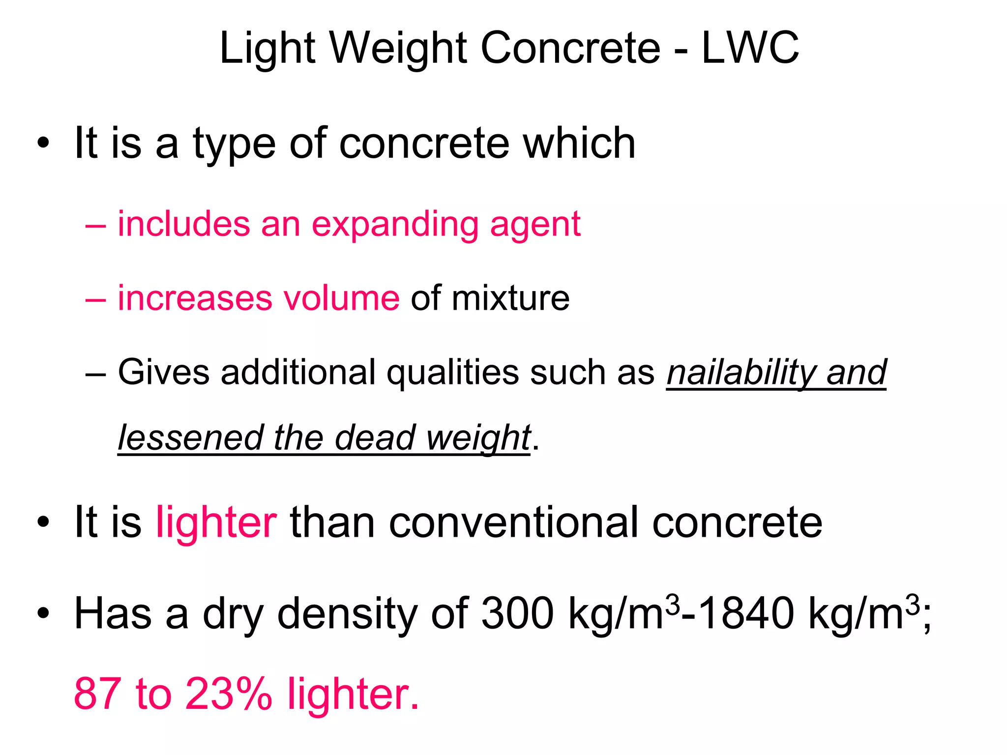 Light Weight Concrete - LWC
• It is a type of concrete which
– includes an expanding agent
– increases volume of mixture
– Gives additional qualities such as nailability and
lessened the dead weight.
• It is lighter than conventional concrete
• Has a dry density of 300 kg/m3-1840 kg/m3;
87 to 23% lighter.
 