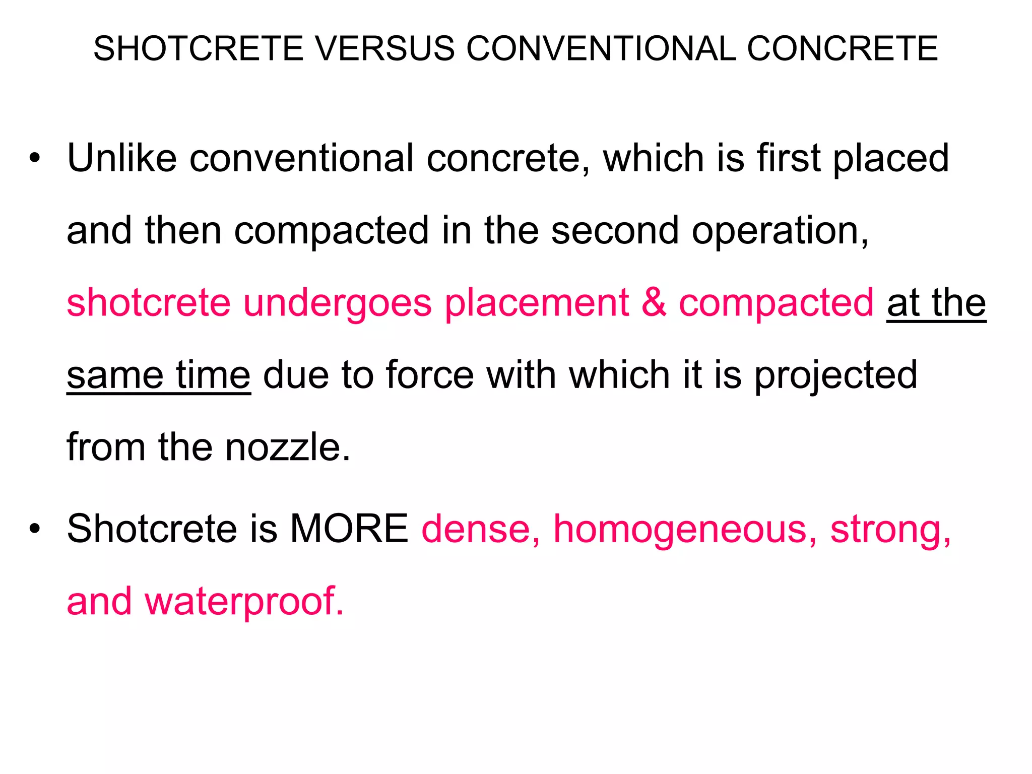 SHOTCRETE VERSUS CONVENTIONAL CONCRETE
• Unlike conventional concrete, which is first placed
and then compacted in the second operation,
shotcrete undergoes placement & compacted at the
same time due to force with which it is projected
from the nozzle.
• Shotcrete is MORE dense, homogeneous, strong,
and waterproof.
 