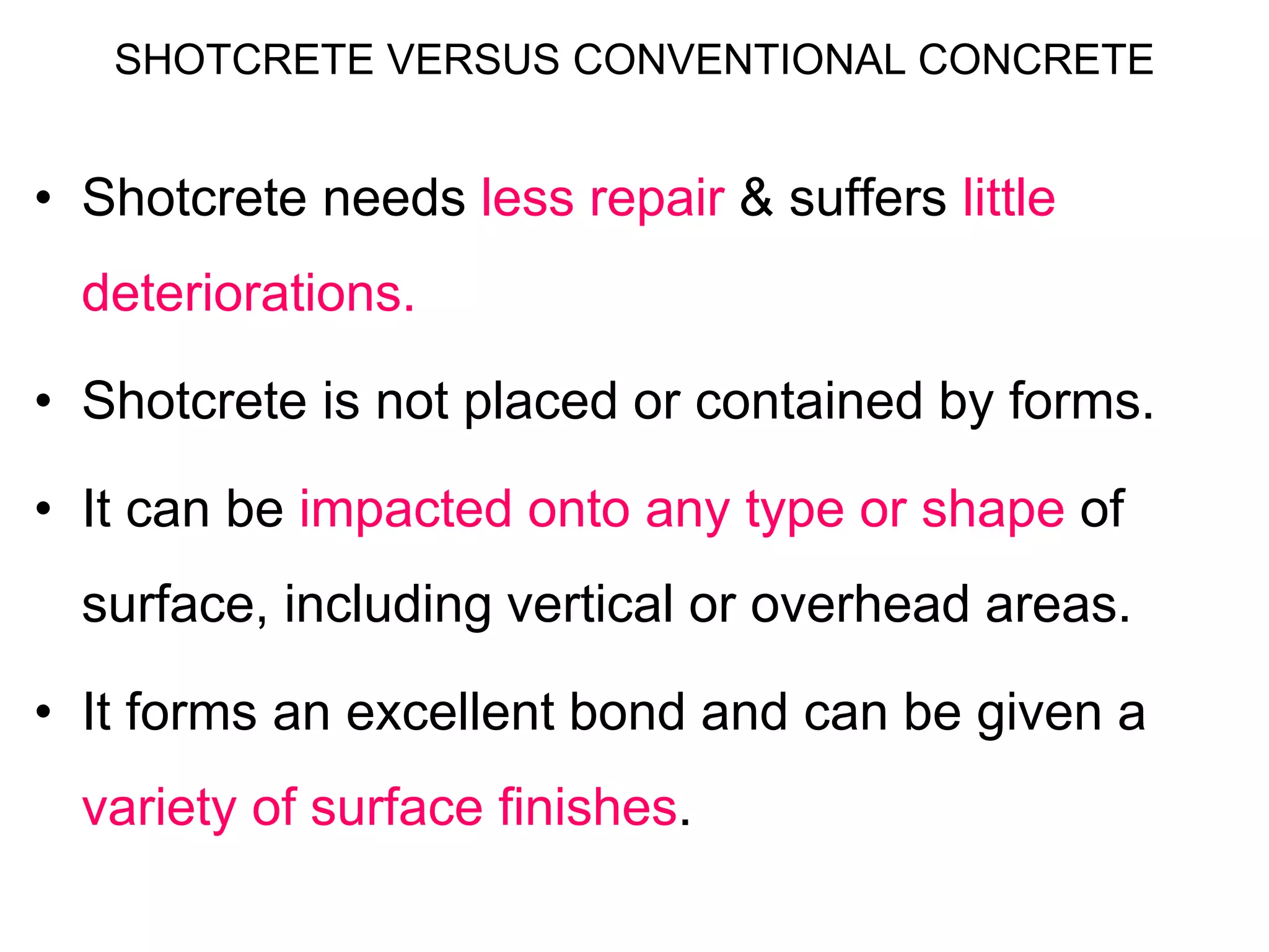 SHOTCRETE VERSUS CONVENTIONAL CONCRETE
• Shotcrete needs less repair & suffers little
deteriorations.
• Shotcrete is not placed or contained by forms.
• It can be impacted onto any type or shape of
surface, including vertical or overhead areas.
• It forms an excellent bond and can be given a
variety of surface finishes.
 
