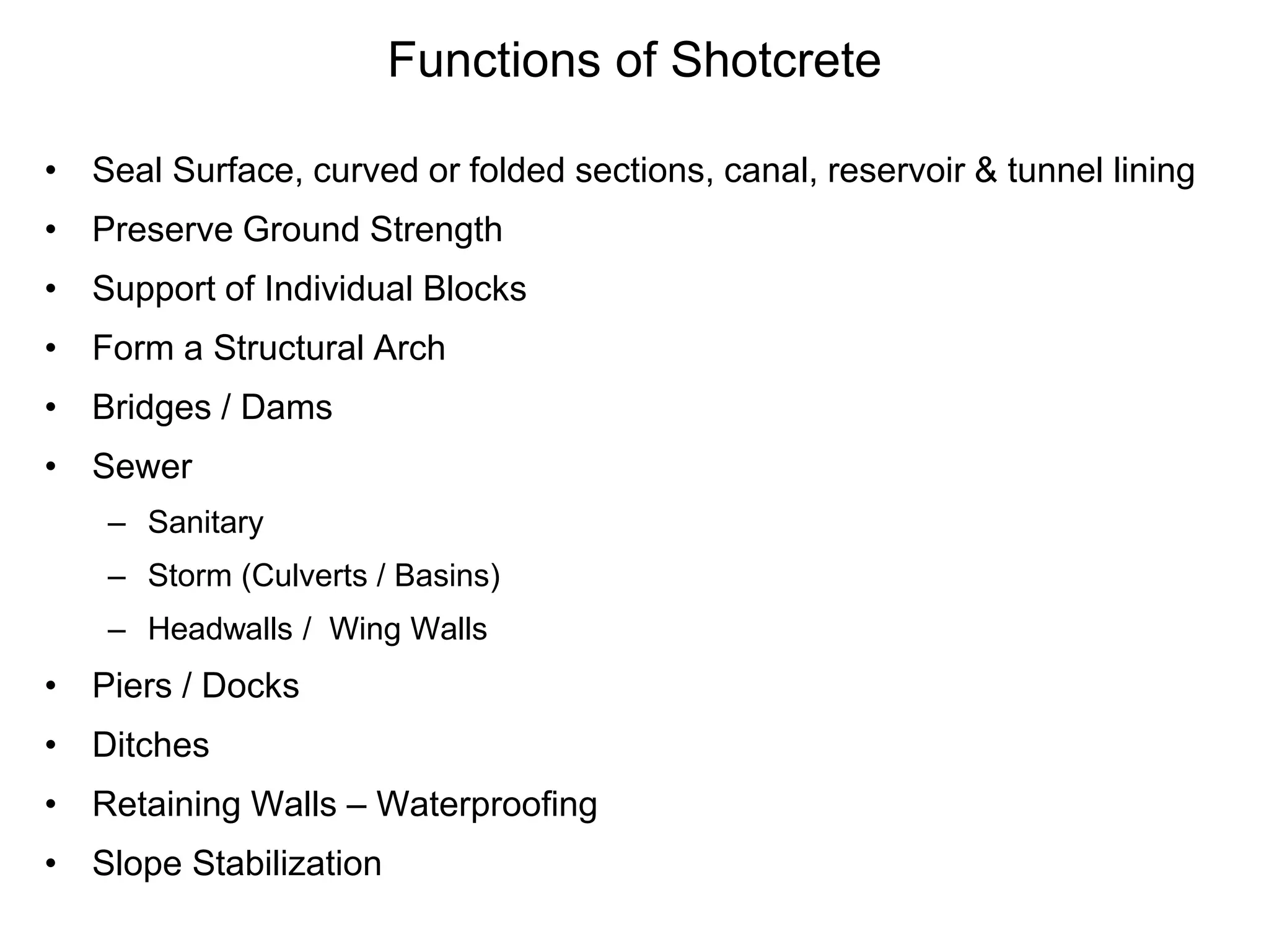 Functions of Shotcrete
• Seal Surface, curved or folded sections, canal, reservoir & tunnel lining
• Preserve Ground Strength
• Support of Individual Blocks
• Form a Structural Arch
• Bridges / Dams
• Sewer
– Sanitary
– Storm (Culverts / Basins)
– Headwalls / Wing Walls
• Piers / Docks
• Ditches
• Retaining Walls – Waterproofing
• Slope Stabilization
 