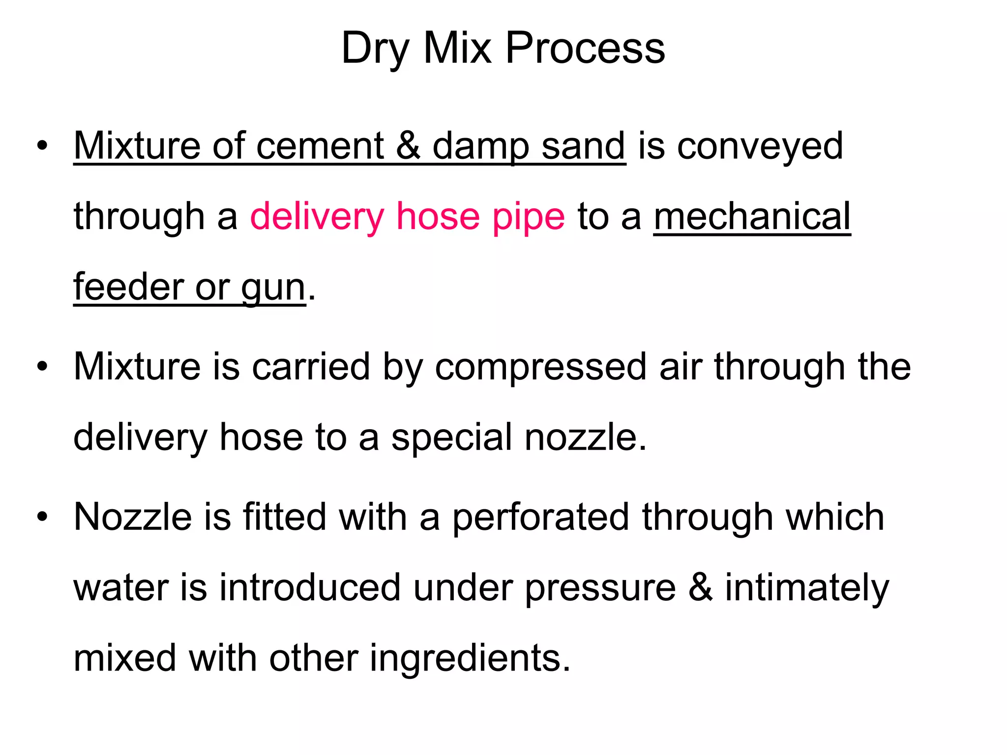 Dry Mix Process
• Mixture of cement & damp sand is conveyed
through a delivery hose pipe to a mechanical
feeder or gun.
• Mixture is carried by compressed air through the
delivery hose to a special nozzle.
• Nozzle is fitted with a perforated through which
water is introduced under pressure & intimately
mixed with other ingredients.
 