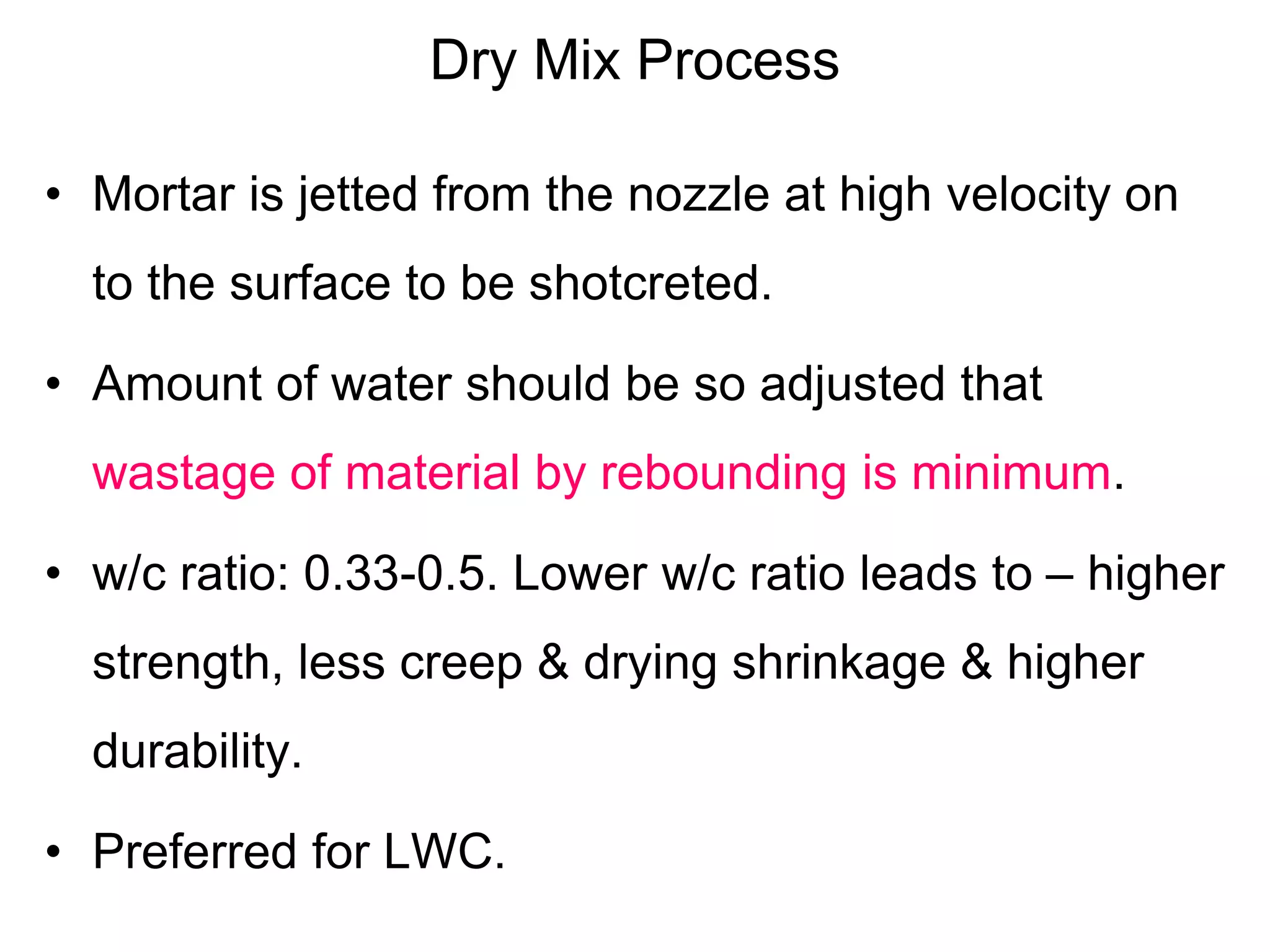 Dry Mix Process
• Mortar is jetted from the nozzle at high velocity on
to the surface to be shotcreted.
• Amount of water should be so adjusted that
wastage of material by rebounding is minimum.
• w/c ratio: 0.33-0.5. Lower w/c ratio leads to – higher
strength, less creep & drying shrinkage & higher
durability.
• Preferred for LWC.
 